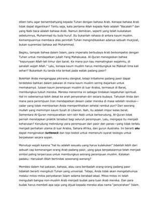 diberi tahu agar bersembahyang kepada Tuhan dengan bahasa Arab. Kenapa bahasa Arab
tidak dapat digantikan? Tentu saja, kata pertama Allah kepada Nabi adalah “Bacalah!” dan
yang Nabi baca adalah bahasa Arab. Namun demikian, seperti yang telah kukatakan
sebelumnya, Muhammad itu buta huruf. Itu bukanlah rahasia di antara kaum muslim.
Kemampuannya membaca atas perintah Tuhan mengindikasikan adanya sebuah mukjizat,
bukan supremasi bahasa asli Muhammad.
Bagiku, tampak bahwa dalam Islam, para imperialis berbudaya Arab berkompetisi dengan
Tuhan untuk mendapatkan jubah Yang Mahakuasa. Al-Quran menegaskan bahwa
“kepunyaan Allah-lah timur dan barat. Ke mana pun kau memalingkan wajahmu, di
sanalah wajah Allah.” Lalu, kenapa kaum muslim harus membungkuk ke Makkah lima kali
sehari? Bukankah itu tanda kita terikat pada watak padang pasir?
Bolehlah Anda menganggap pikiranku dangkal, tetapi tribalisme padang pasir dapat
terdeteksi bahkan dalam pakaian di mana kaum muslim sering diajarkan untuk
memakainya. Jutaan kaum perempuan muslim di luar Arabia, termasuk di Barat,
membungkus tubuh mereka. Mereka menerima ini sebagai tindakan kepatuhan spiritual.
Hal ini sebenarnya lebih dekat ke arah penyerahan-diri secara budaya. Tahukah Anda dari
mana para perempuan Iran mendapatkan desain cadar mereka di masa setelah revolusi—
cadar yang tidak membiarkan Anda memperlihatkan sehelai rambut pun? Dari seorang
mullah yang memimpin kaum Syiah di Libanon. Nah, itu adalah impor kelas berat.
Sementara Al-Quran mensyaratkan istri-istri Nabi untuk berkerudung, Al-Quran tidak
pernah menetapkan praktik tersebut bagi seluruh perempuan. Lalu, mengapa itu menjadi
keharusan? Kerudung melindungi para perempuan dari pasir dan panas—yang tidak terlalu
menjadi perhatian utama di luar Arabia, Sahara Afrika, dan gurun Australia. Ini berarti aku
dapat mengenakan turtleneck dan topi bisbol untuk memenuhi syarat teologis untuk
berpakaian secara sopan.
Menutupi wajah karena “hal itu adalah sesuatu yang harus kulakukan” tidaklah lebih dari
sebuah cap kemenangan orang Arab padang pasir, yang gaya berpakaiannya telah menjadi
simbol paling terpercaya untuk membungkus seorang perempuan muslim. Katakan
padaku: Haruskah Allah bertindak sewenang-wenang?
Membeo dalam hal pakaian, bahasa, atau cara beribadah orang-orang padang pasir
tidaklah berarti mengikuti Tuhan yang universal. Tetapi, Anda tidak akan mengetahuinya
melalui mitos-mitos penyebaran Islam selama berabad-abad. Mitos-mitos ini telah
mengubah bangsa non-muslim Arab menjadi budak para tuan Arab mereka. Dan para
budak harus membeli apa saja yang dijual kepada mereka atas nama “pencerahan” Islam.
 