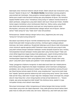 dipercepat untuk memenuhi tekanan sebuah dinasti. Dalam sebuah esai revolusioner yang
berjudul “Apakah Al-Quran itu?”, The Atlantic Monthly menceritakan seorang panglima
yang kembali dari Azerbaijan. Sang panglima memperingatkan khalifah ketiga, Usman,
bahwa para mualaf mulai bercekcok tentang apa yang dikatakan Al-Quran. Dia memohon
kepada Khalifah Usman untuk “mendahului orang-orang ini” sebelum mereka terseret ke
dalam pertikaian, sebagaimana yang telah dialami oleh kaum Yahudi dan Kristen. Khalifah
Usman segera menitahkan untuk membukukan Kitab Suci. Wahyu-wahyu yang dihafal
akan ditulis dan perkamen-perkamen ayat-ayat suci yang terpencar-pencar akan
dikumpulkan, semuanya akan didistribusikan sebagai sebuah versi Al-Quran. Salinan-
salinan “tidak sempurna” atau “tidak resmi” akan dimusnahkan.
Pertanyaannya: Setelah disetujui dengan terburu-buru, bagaimana jika versi yang
“sempurna” ternyata kurang sempurna?
Ada alasan kuat bahwa Al-Quran memiliki ketidaksempurnaan. Pesatnya perkembangan
dinasti Arab pasti telah mengerucutkan prioritas, membuat agama sebagai pelayan
kolonisasi, dan bukan sebaliknya. Mungkinkah beberapa surat Al-Quran telah dimanipulasi
untuk memenuhi agenda-agenda politik? Bukankah masuk akal jika para prajurit Arab,
yang lebih terbiasa dengan kebiasaan-kebiasaan mereka daripada keyakinan baru mereka,
mencangkokkan banyak kebiasaan mereka pada Islam yang mereka ekspor? Tidak sulit
untuk dilihat bagaimana bagasi budaya Arab padang pasir, seperti dinding-dinding tribal,
akan mengambil posisi sebagai Islam yang paling benar. Tidak juga sukar untuk
membayangkan bagaimana Islam yang bijaksana akan berubah menjadi Islam yang
patuh—yang lebih patuh kepada para gladiator Tuhan daripada kepada Tuhan sendiri.
Tetapi, genggaman tribalisme mengendur di abad-abad awal Islam dan intelektualisme
berkembang pesat. Bagaimana kita dapat menjelaskan zaman keemasan perdagangan,
perdebatan, dan suburnya pertukaran budaya? Apa yang menghasilkan seorang ilmuwan
dan filosof berjiwa terbuka seperti Al-Kindi, yang menghaturkan “rasa terima kasih tiada
tara” kepada “generasi-generasi sebelumnya dan orang-orang asing” karena “jika mereka
tidak pernah hidup, tidak akan mungkin bagi kita—betapapun besar semangat kita, dengan
seluruh masa hidup kita—untuk mengumpulkan prinsip-prinsip kebenaran ini….” Secara
singkat, apa yang sesungguhnya telah terjadi? Aku bertanya-tanya, apakah ini juga
merupakan konsep untuk sebuah masa depan.
Menumpuk kemenangan militer mengandung arti bahwa bangsa Arab merasa memiliki
masa depan yang aman dan dapat diapresiasi. Yang, pada gilirannya berarti bahwa Islam
pada masa itu tidak perlu terlalu kaku dan keras. Sebenarnya, akan lebih baik jika Islam
 