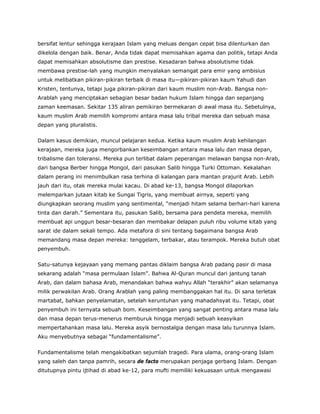 bersifat lentur sehingga kerajaan Islam yang meluas dengan cepat bisa dilenturkan dan
dikelola dengan baik. Benar, Anda tidak dapat memisahkan agama dan politik, tetapi Anda
dapat memisahkan absolutisme dan prestise. Kesadaran bahwa absolutisme tidak
membawa prestise-lah yang mungkin menyalakan semangat para emir yang ambisius
untuk melibatkan pikiran-pikiran terbaik di masa itu—pikiran-pikiran kaum Yahudi dan
Kristen, tentunya, tetapi juga pikiran-pikiran dari kaum muslim non-Arab. Bangsa non-
Arablah yang menciptakan sebagian besar badan hukum Islam hingga dan sepanjang
zaman keemasan. Sekitar 135 aliran pemikiran bermekaran di awal masa itu. Sebetulnya,
kaum muslim Arab memilih kompromi antara masa lalu tribal mereka dan sebuah masa
depan yang pluralistis.
Dalam kasus demikian, muncul pelajaran kedua. Ketika kaum muslim Arab kehilangan
kerajaan, mereka juga mengorbankan keseimbangan antara masa lalu dan masa depan,
tribalisme dan toleransi. Mereka pun terlibat dalam peperangan melawan bangsa non-Arab,
dari bangsa Berber hingga Mongol, dari pasukan Salib hingga Turki Ottoman. Kekalahan
dalam perang ini menimbulkan rasa terhina di kalangan para mantan prajurit Arab. Lebih
jauh dari itu, otak mereka mulai kacau. Di abad ke-13, bangsa Mongol dilaporkan
melemparkan jutaan kitab ke Sungai Tigris, yang membuat airnya, seperti yang
diungkapkan seorang muslim yang sentimental, “menjadi hitam selama berhari-hari karena
tinta dan darah.” Sementara itu, pasukan Salib, bersama para pendeta mereka, memilih
membuat api unggun besar-besaran dan membakar delapan puluh ribu volume kitab yang
sarat ide dalam sekali tempo. Ada metafora di sini tentang bagaimana bangsa Arab
memandang masa depan mereka: tenggelam, terbakar, atau terampok. Mereka butuh obat
penyembuh.
Satu-satunya kejayaan yang memang pantas diklaim bangsa Arab padang pasir di masa
sekarang adalah “masa permulaan Islam”. Bahwa Al-Quran muncul dari jantung tanah
Arab, dan dalam bahasa Arab, menandakan bahwa wahyu Allah “terakhir” akan selamanya
milik perwakilan Arab. Orang Arablah yang paling membanggakan hal itu. Di sana terletak
martabat, bahkan penyelamatan, setelah keruntuhan yang mahadahsyat itu. Tetapi, obat
penyembuh ini ternyata sebuah bom. Keseimbangan yang sangat penting antara masa lalu
dan masa depan terus-menerus memburuk hingga menjadi sebuah keasyikan
mempertahankan masa lalu. Mereka asyik bernostalgia dengan masa lalu turunnya Islam.
Aku menyebutnya sebagai “fundamentalisme”.
Fundamentalisme telah mengakibatkan sejumlah tragedi. Para ulama, orang-orang Islam
yang saleh dan tanpa pamrih, secara de facto merupakan penjaga gerbang Islam. Dengan
ditutupnya pintu ijtihad di abad ke-12, para mufti memiliki kekuasaan untuk mengawasi
 