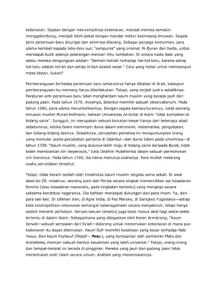 kebenaran. Sejalan dengan menyempitnya kebenaran, mandat mereka semakin
menggelembung, menjadi lebih dekat dengan mandat militer ketimbang ilmuwan. Segala
jenis penemuan baru dicurigai dan akhirnya dilarang. Sebagai penjaga kemurnian, para
ulama kembali kepada teks-teks suci “sempurna” yang orisinal, Al-Quran dan hadis, untuk
mendapat bukti adanya pelarangan mencari ilmu tambahan. Di antara hadis Nabi yang
selalu mereka dengungkan adalah: “Berhati-hatilah terhadap hal-hal baru, karena setiap
hal baru adalah bid’ah dan setiap bi’dah adalah sesat.” Cara yang hebat untuk membangun
masa depan, bukan?
Pemberangusan terhadap penemuan baru seharusnya hanya dibatasi di Arab, kalaupun
pemberangusan itu memang harus diberlakukan. Tetapi, yang terjadi justru sebaliknya.
Peraturan anti-penemuan baru telah menghantam kaum muslim yang berada jauh dari
padang pasir. Pada tahun 1579, misalnya, Istanbul memiliki sebuah observatorium. Pada
tahun 1580, para ulama meruntuhkannya. Dengan segala kemasyhurannya, catat seorang
ilmuwan muslim Murad Hofmann, bahkan Universitas Al-Azhar di Kairo “tidak kompeten di
bidang sains”. Sungguh, ini merupakan sebuah loncatan-besar hanya dari beberapa abad
sebelumnya, ketika Islam memimpin dunia dalam astronomi, matematika, pengobatan,
dan bidang-bidang lainnya. Sebaliknya, perubahan peristiwa ini menguntungkan orang
yang memulai usaha percetakan pertama di Istanbul—dan dunia Islam pada umumnya—di
tahun 1728. “Kaum muslim, yang dulunya lebih maju di bidang sains daripada Barat, tidak
boleh membiarkan diri terperosok,” kata Ibrahim Muteferrika dalam sebuah permohonan
izin bisnisnya. Pada tahun 1745, dia harus menutup usahanya. Para mullah melarang
usaha percetakan tersebut.
Tetapi, tidak berarti seolah-olah kreativitas kaum muslim tergilas sama sekali. Di awal
abad ke-20, misalnya, seorang putri dari Persia secara singkat memercikkan api kesadaran
feminis (atau kesadaran nasionalis, pada tingkatan tertentu) yang mengkaji secara
saksama konstitusi negaranya. Dia bahkan mendapat dukungan dari para imam. Ya, dari
para laki-laki. Di Isfahan Iran, di Agra India, di Fez Maroko, di Sarajevo Yugoslavia—setiap
kota kosmopolitan—diserukan semangat keberagamaan secara menyeluruh, tetapi hanya
sedikit menarik perhatian. Seruan-seruan tersebut juga tidak masuk akal bagi sekte-sekte
tertentu di dalam Islam. Sebagaimana yang ditegaskan oleh Karen Armstrong, “Kaum
Ismaili—sebuah sempalan dari Syiah—didorong untuk menemukan kebenaran di mana pun
kebenaran itu dapat ditemukan. Kaum Sufi memiliki kesetiaan yang besar terhadap Nabi
Yesus. Dan kaum Faylasuf (filosof— Peny.), yang terinspirasi oleh pemikiran Plato dan
Aristoteles, mencari sebuah bentuk keyakinan yang lebih universal.” Tetapi, orang-orang
dan tempat-tempat ini berada di pinggiran. Mereka yang jauh dari padang pasir tidak
menentukan arah Islam secara umum. Arablah yang menentukannya.
 