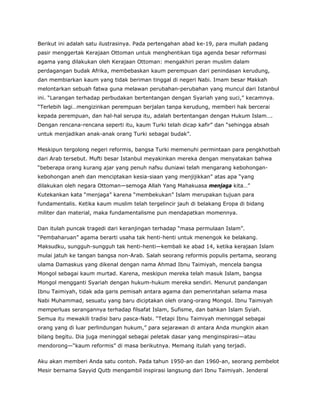Berikut ini adalah satu ilustrasinya. Pada pertengahan abad ke-19, para mullah padang
pasir menggertak Kerajaan Ottoman untuk menghentikan tiga agenda besar reformasi
agama yang dilakukan oleh Kerajaan Ottoman: mengakhiri peran muslim dalam
perdagangan budak Afrika, membebaskan kaum perempuan dari penindasan kerudung,
dan membiarkan kaum yang tidak beriman tinggal di negeri Nabi. Imam besar Makkah
melontarkan sebuah fatwa guna melawan perubahan-perubahan yang muncul dari Istanbul
ini. “Larangan terhadap perbudakan bertentangan dengan Syariah yang suci,” kecamnya.
“Terlebih lagi…mengizinkan perempuan berjalan tanpa kerudung, memberi hak bercerai
kepada perempuan, dan hal-hal serupa itu, adalah bertentangan dengan Hukum Islam….
Dengan rencana-rencana seperti itu, kaum Turki telah dicap kafir” dan “sehingga absah
untuk menjadikan anak-anak orang Turki sebagai budak”.
Meskipun tergolong negeri reformis, bangsa Turki memenuhi permintaan para pengkhotbah
dari Arab tersebut. Mufti besar Istanbul meyakinkan mereka dengan menyatakan bahwa
“beberapa orang kurang ajar yang penuh nafsu duniawi telah mengarang kebohongan-
kebohongan aneh dan menciptakan kesia-siaan yang menjijikkan” atas apa “yang
dilakukan oleh negara Ottoman—semoga Allah Yang Mahakuasa menjaga kita…”
Kutekankan kata “menjaga” karena “membekukan” Islam merupakan tujuan para
fundamentalis. Ketika kaum muslim telah tergelincir jauh di belakang Eropa di bidang
militer dan material, maka fundamentalisme pun mendapatkan momennya.
Dan itulah puncak tragedi dari keranjingan terhadap “masa permulaan Islam”.
“Pembaharuan” agama berarti usaha tak henti-henti untuk menengok ke belakang.
Maksudku, sungguh-sungguh tak henti-henti—kembali ke abad 14, ketika kerajaan Islam
mulai jatuh ke tangan bangsa non-Arab. Salah seorang reformis populis pertama, seorang
ulama Damaskus yang dikenal dengan nama Ahmad Ibnu Taimiyah, mencela bangsa
Mongol sebagai kaum murtad. Karena, meskipun mereka telah masuk Islam, bangsa
Mongol mengganti Syariah dengan hukum-hukum mereka sendiri. Menurut pandangan
Ibnu Taimiyah, tidak ada garis pemisah antara agama dan pemerintahan selama masa
Nabi Muhammad, sesuatu yang baru diciptakan oleh orang-orang Mongol. Ibnu Taimiyah
memperluas serangannya terhadap filsafat Islam, Sufisme, dan bahkan Islam Syiah.
Semua itu mewakili tradisi baru pasca-Nabi. “Tetapi Ibnu Taimiyah meninggal sebagai
orang yang di luar perlindungan hukum,” para sejarawan di antara Anda mungkin akan
bilang begitu. Dia juga meninggal sebagai peletak dasar yang menginspirasi—atau
mendorong—“kaum reformis” di masa berikutnya. Memang itulah yang terjadi.
Aku akan memberi Anda satu contoh. Pada tahun 1950-an dan 1960-an, seorang pembelot
Mesir bernama Sayyid Qutb mengambil inspirasi langsung dari Ibnu Taimiyah. Jenderal
 