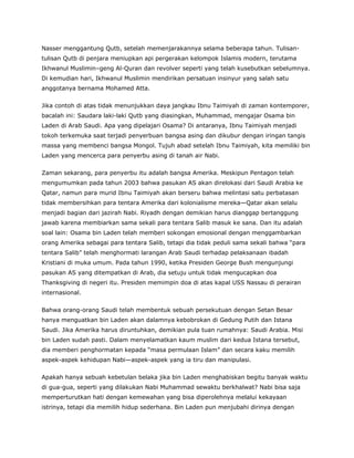 Nasser menggantung Qutb, setelah memenjarakannya selama beberapa tahun. Tulisan-
tulisan Qutb di penjara meniupkan api pergerakan kelompok Islamis modern, terutama
Ikhwanul Muslimin–geng Al-Quran dan revolver seperti yang telah kusebutkan sebelumnya.
Di kemudian hari, Ikhwanul Muslimin mendirikan persatuan insinyur yang salah satu
anggotanya bernama Mohamed Atta.
Jika contoh di atas tidak menunjukkan daya jangkau Ibnu Taimiyah di zaman kontemporer,
bacalah ini: Saudara laki-laki Qutb yang diasingkan, Muhammad, mengajar Osama bin
Laden di Arab Saudi. Apa yang dipelajari Osama? Di antaranya, Ibnu Taimiyah menjadi
tokoh terkemuka saat terjadi penyerbuan bangsa asing dan dikubur dengan iringan tangis
massa yang membenci bangsa Mongol. Tujuh abad setelah Ibnu Taimiyah, kita memiliki bin
Laden yang mencerca para penyerbu asing di tanah air Nabi.
Zaman sekarang, para penyerbu itu adalah bangsa Amerika. Meskipun Pentagon telah
mengumumkan pada tahun 2003 bahwa pasukan AS akan direlokasi dari Saudi Arabia ke
Qatar, namun para murid Ibnu Taimiyah akan berseru bahwa melintasi satu perbatasan
tidak membersihkan para tentara Amerika dari kolonialisme mereka—Qatar akan selalu
menjadi bagian dari jazirah Nabi. Riyadh dengan demikian harus dianggap bertanggung
jawab karena membiarkan sama sekali para tentara Salib masuk ke sana. Dan itu adalah
soal lain: Osama bin Laden telah memberi sokongan emosional dengan menggambarkan
orang Amerika sebagai para tentara Salib, tetapi dia tidak peduli sama sekali bahwa “para
tentara Salib” telah menghormati larangan Arab Saudi terhadap pelaksanaan ibadah
Kristiani di muka umum. Pada tahun 1990, ketika Presiden George Bush mengunjungi
pasukan AS yang ditempatkan di Arab, dia setuju untuk tidak mengucapkan doa
Thanksgiving di negeri itu. Presiden memimpin doa di atas kapal USS Nassau di perairan
internasional.
Bahwa orang-orang Saudi telah membentuk sebuah persekutuan dengan Setan Besar
hanya menguatkan bin Laden akan dalamnya kebobrokan di Gedung Putih dan Istana
Saudi. Jika Amerika harus diruntuhkan, demikian pula tuan rumahnya: Saudi Arabia. Misi
bin Laden sudah pasti. Dalam menyelamatkan kaum muslim dari kedua Istana tersebut,
dia memberi penghormatan kepada “masa permulaan Islam” dan secara kaku memilih
aspek-aspek kehidupan Nabi—aspek-aspek yang ia tiru dan manipulasi.
Apakah hanya sebuah kebetulan belaka jika bin Laden menghabiskan begitu banyak waktu
di gua-gua, seperti yang dilakukan Nabi Muhammad sewaktu berkhalwat? Nabi bisa saja
memperturutkan hati dengan kemewahan yang bisa diperolehnya melalui kekayaan
istrinya, tetapi dia memilih hidup sederhana. Bin Laden pun menjubahi dirinya dengan
 