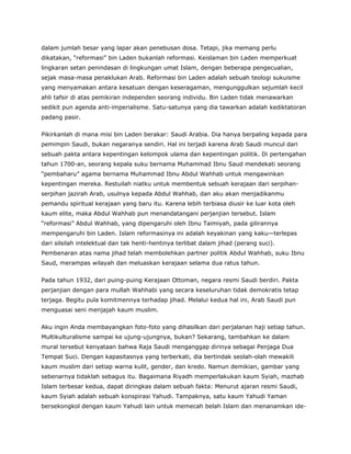dalam jumlah besar yang lapar akan penebusan dosa. Tetapi, jika memang perlu
dikatakan, “reformasi” bin Laden bukanlah reformasi. Keislaman bin Laden memperkuat
lingkaran setan penindasan di lingkungan umat Islam, dengan beberapa pengecualian,
sejak masa-masa penaklukan Arab. Reformasi bin Laden adalah sebuah teologi sukuisme
yang menyamakan antara kesatuan dengan keseragaman, mengunggulkan sejumlah kecil
ahli tafsir di atas pemikiran independen seorang individu. Bin Laden tidak menawarkan
sedikit pun agenda anti-imperialisme. Satu-satunya yang dia tawarkan adalah kediktatoran
padang pasir.
Pikirkanlah di mana misi bin Laden berakar: Saudi Arabia. Dia hanya berpaling kepada para
pemimpin Saudi, bukan negaranya sendiri. Hal ini terjadi karena Arab Saudi muncul dari
sebuah pakta antara kepentingan kelompok ulama dan kepentingan politik. Di pertengahan
tahun 1700-an, seorang kepala suku bernama Muhammad Ibnu Saud mendekati seorang
“pembaharu” agama bernama Muhammad Ibnu Abdul Wahhab untuk mengawinkan
kepentingan mereka. Restuilah niatku untuk membentuk sebuah kerajaan dari serpihan-
serpihan jazirah Arab, usulnya kepada Abdul Wahhab, dan aku akan menjadikanmu
pemandu spiritual kerajaan yang baru itu. Karena lebih terbiasa diusir ke luar kota oleh
kaum elite, maka Abdul Wahhab pun menandatangani perjanjian tersebut. Islam
“reformasi” Abdul Wahhab, yang dipengaruhi oleh Ibnu Taimiyah, pada gilirannya
mempengaruhi bin Laden. Islam reformasinya ini adalah keyakinan yang kaku—terlepas
dari silsilah intelektual dan tak henti-hentinya terlibat dalam jihad (perang suci).
Pembenaran atas nama jihad telah membolehkan partner politik Abdul Wahhab, suku Ibnu
Saud, merampas wilayah dan meluaskan kerajaan selama dua ratus tahun.
Pada tahun 1932, dari puing-puing Kerajaan Ottoman, negara resmi Saudi berdiri. Pakta
perjanjian dengan para mullah Wahhabi yang secara keseluruhan tidak demokratis tetap
terjaga. Begitu pula komitmennya terhadap jihad. Melalui kedua hal ini, Arab Saudi pun
menguasai seni menjajah kaum muslim.
Aku ingin Anda membayangkan foto-foto yang dihasilkan dari perjalanan haji setiap tahun.
Multikulturalisme sampai ke ujung-ujungnya, bukan? Sekarang, tambahkan ke dalam
mural tersebut kenyataan bahwa Raja Saudi menganggap dirinya sebagai Penjaga Dua
Tempat Suci. Dengan kapasitasnya yang terberkati, dia bertindak seolah-olah mewakili
kaum muslim dari setiap warna kulit, gender, dan kredo. Namun demikian, gambar yang
sebenarnya tidaklah sebagus itu. Bagaimana Riyadh memperlakukan kaum Syiah, mazhab
Islam terbesar kedua, dapat diringkas dalam sebuah fakta: Menurut ajaran resmi Saudi,
kaum Syiah adalah sebuah konspirasi Yahudi. Tampaknya, satu kaum Yahudi Yaman
bersekongkol dengan kaum Yahudi lain untuk memecah belah Islam dan menanamkan ide-
 
