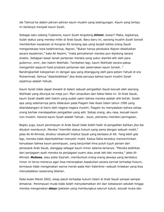 ide Talmud ke dalam pikiran-pikiran kaum muslim yang kebingungan. Kaum yang tertipu
ini berlanjut menjadi kaum Syiah.
Sebagai satu cabang Yudaisme, kaum Syiah tergolong zhimmi, bukan? Maka, logikanya,
itulah status yang mereka miliki di Arab Saudi. Baru-baru ini, seorang muslim Syiah Ismaili
memberikan kesaksian di Kongres AS tentang apa yang terjadi ketika orang Saudi
menganeksasi kota kelahirannya, Najran. “Bukan hanya penduduk Najran ditaklukkan
secara keyakinan,” kata Ali Alyami, “mata pencaharian mereka pun dipotong secara
drastis. Sebagian besar tanah pertanian mereka yang subur diambil alih oleh para
gubernur, emir, dan hakim Wahhabi. Tambahan lagi, kaum Wahhabi secara paksa
mengambil separuh hasil produksi pertanian dan peternakan kaum Ismaili…”
Bandingkanlah kekejaman ini dengan apa yang ditanggung oleh para petani Yahudi di era
Muhammad. Semua “diperbolehkan” jika Anda percaya bahwa kaum muslim Syiah
sejatinya adalah Yahudi.
Kaum Syiah tidak dapat diwakili di dalam sebuah pengadilan Saudi kecuali oleh seorang
Wahhabi yang ditunjuk ke meja juri. Mari simpulkan dari fakta-fakta ini: Di Arab Saudi,
kaum Syiah diadili oleh hakim yang sudah yakin bahwa mereka adalah ahli bid’ah. Itulah
apa yang sebenarnya perlu dilakukan pada Piagam Hak Asasi Islam tahun 1990 yang
ditandatangani di Kairo oleh negara-negara muslim. Piagam itu menyatakan bahwa setiap
orang berhak mendapatkan pengadilan yang adil. Setiap orang, aku rasa, kecuali kaum
non-muslim. Karena kaum Syiah adalah Yahudi… duuh, pikiranku memberi peringatan.
Begitu juga, kaum perempuan di Arab Saudi tidak boleh hadir di pengadilan bahkan jika dia
dituduh membunuh. Mereka “memiliki status hukum yang sama dengan sebuah mobil,”
jelas Ali Al-Ahmed, direktur eksekutif Institut Saudi yang berbasis di AS. Yang lebih gila
lagi, mereka tidak diperbolehkan menyetir mobil. Kedua fakta tersebut mencerminkan
kenyataan bahwa kaum perempuan, yang berjumlah lima puluh tujuh persen dari
penduduk Arab Saudi, dianggap sebagai kaum minor selama-lamanya. “Mereka dialihkan
dari penjagaan ayah mereka ke penjagaan suami atau anak laki-laki mereka,” jelas Al-
Ahmed. Muttawa, atau polisi Syariah, membuntuti orang-orang dewasa yang berstatus
minor ini terus-menerus agar bisa menerapkan kepatuhan secara cermat terhadap hukum,
termasuk tidak mengenakan warna merah pada Hari Valentine—sebuah tindakan yang bisa
menyebabkan seseorang ditahan.
Pada bulan Maret 2002, sikap patuh terhadap hukum Islam di Arab Saudi sampai-sampai
dimaknai: Perempuan muda tidak boleh menyelamatkan diri dari kebakaran sekolah hingga
mereka mengenakan abaya (pakaian yang membungkus seluruh tubuh, kecuali muka dan
 