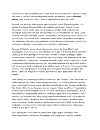 tribalisme gaya Badui di Pakistan, Anda tidak dapat mengabaikan hal ini: Beberapa orang
non-Islam di sana dieksekusi karena berani mengucapkan salam Islam— assalaamu
alaikum, atau “damai atas dirimu”. Namun, tawaran damai yang lain ditolak.
Bergerak jauh ke timur, Islam padang pasir mengubah bentuk Afghanistan dalam citra
teokrasi Arab Saudi. Di bawah Taliban, Emirat Islam Afghanistan (Islamic Emirate
Afghanistan) meniru model polisi agama Saudi, pendekatan Saudi yang menindas
perempuan dan kaum Syiah, dan bahkan pola Saudi yang meledakkan situs-situs agama
lain demi mencegah pemujaan berhala. Di Bangladesh, patung-patung Kristen, Hindu, dan
Buddha dipilih untuk dihancurkan. Bangladesh adalah negara demokrasi—di atas kertas.
Mari kita belajar dari patung-patung Buddha Lembah Bamiyan: Duduk diam, berdoa untuk
perdamaian, tidak akan cukup untuk memerangi Islam padang pasir.
Tamasya Wahhabi ke seluruh dunia telah sampai ke Amerika Utara. Masih ingat
perjuanganku untuk mengakses perpustakaan kecil masjid di Richmond, British Columbia?
Lihatlah, para murid perempuan menghadapi kecaman yang sama di sebagian besar
sekolah berbasis Islam di AS, yang didanai oleh orang-orang Saudi. Pelajaran untuk tidak
berteman dengan orang Yahudi, tampaknya bukan aku sendiri yang mengalaminya. Berikut
ini adalah penggalan kutipan langsung dari buku teks berbahasa Arab yang didistribusikan
oleh orang-orang Saudi kepada anak-anak sekolah muslim di Amerika: “Mereka yang tidak
beriman, orang-orang musyrik dan orang-orang lain seperti mereka harus dibenci dan
dihina… Kita harus menjauh dari mereka dan membuat batas-batas antara kita dan
mereka.”
Islam padang pasir juga tengah melintasi batas-batas Asia Tenggara. Islam datang ke sana
melalui perdagangan, bukan melalui penaklukan militer. Itu mungkin sebabnya mengapa
kaum muslim Asia Tenggara secara tradisi bisa hidup berdampingan dengan umat Buddha,
Tao, Kristen, Sikh, Hindu, Konghucu—dan perempuan. Tetapi, uang Timur Tengah sedang
mentransformasi lebih daripada sekadar panorama-alam Malaysia dan Indonesia. Hukum
dan kemerdekaan juga sedang bermutasi. Di Malaysia pada tahun 1996, misalnya, polisi
menahan tiga peserta muslim yang mengikuti kontes Miss Malaya Petite. Keluarga gadis-
gadis tersebut belum mendengar adanya fatwa larangan partisipasi orang Islam dalam
kontes kecantikan. Ketika mereka mengetahuinya, mereka seperti tidak percaya dengan
pendengaran mereka, karena pelarangan seperti itu tidak sejalan dengan negara yang
tumbuh di atas dasar toleransi.
Sejak pertengahan tahun 1990-an, kebanyakan negara bagian di Malaysia telah
mengadopsi hukum Syariah yang menetapkan sebuah kejahatan terhadap tindakan
 