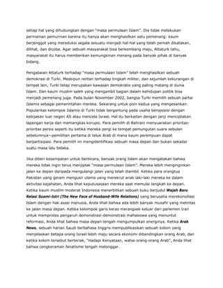 setiap hal yang dihubungkan dengan “masa permulaan Islam”. Dia tidak melakukan
permainan pemurnian karena itu hanya akan menghasilkan satu pemenang: kaum
berjenggot yang mereduksi segala sesuatu menjadi hal-hal yang telah pernah dikatakan,
dilihat, dan dicoba. Agar sebuah masyarakat bisa berkembang maju, Attaturk tahu,
masyarakat itu harus memberikan kemungkinan menang pada banyak pihak di banyak
bidang.
Pengabaian Attaturk terhadap “masa permulaan Islam” telah menghasilkan sebuah
demokrasi di Turki. Meskipun rentan terhadap tingkah militer, dan sejumlah kekurangan di
tempat lain, Turki tetap merupakan kawasan demokratis yang paling matang di dunia
Islam. Dan kaum muslim saleh yang mengambil bagian dalam kehidupan politik bisa
menjadi pemenang juga. Pada bulan November 2002, bangsa Turki memilih sebuah partai
Islamis sebagai pemerintahan mereka. Sekarang untuk poin kedua yang mengesankan:
Popularitas kelompok Islamis di Turki tidak bergantung pada usaha beroposisi dengan
kebijakan luar negeri AS atau mencela Israel. Hal itu berkaitan dengan janji menciptakan
lapangan kerja dan memangkas korupsi. Para pemilih di Bahrain menyuarakan prioritas-
prioritas persis seperti itu ketika mereka pergi ke tempat pemungutan suara sebulan
sebelumnya—pemilihan pertama di teluk Arab di mana kaum perempuan dapat
berpartisipasi. Para pemilih ini mengidentifikasi sebuah masa depan dan bukan sekadar
suatu masa lalu belaka.
Jika diberi kesempatan untuk berbicara, banyak orang Islam akan mengatakan bahwa
mereka tidak ingin terus menjiplak “masa permulaan Islam”. Mereka lebih menginginkan
jalan ke depan daripada mengulangi jalan yang telah diambil. Ketika para orangtua
Pakistan yang geram mengusir ulama yang merekrut anak laki-laki mereka ke dalam
aktivitas kejahatan, Anda lihat keputusasaan mereka saat memulai langkah ke depan.
Ketika kaum muslim moderat Indonesia menerbitkan sebuah buku berjudul Wajah Baru
Relasi Suami-Istri (The New Face of Husband-Wife Relations) yang berusaha merekonsiliasi
Islam dengan hak asasi manusia, Anda lihat bahwa ada lebih banyak musafir yang melintas
ke jalan masa depan. Ketika kelompok garis keras merangsek keluar dari parlemen Iran
untuk memprotes pengaruh demonstrasi-demonstrasi mahasiswa yang menuntut
reformasi, Anda lihat bahwa masa depan tengah mengumpulkan energinya. Ketika Arab
News, sebuah harian Saudi berbahasa Inggris mempublikasikan sebuah kolom yang
menjelaskan betapa orang Israel lebih maju secara ekonomi dibandingkan orang Arab, dan
ketika kolom tersebut berteriak, “Hadapi Kenyataan, wahai orang-orang Arab”, Anda lihat
bahwa cengkeraman fanatisme tengah melonggar.
 
