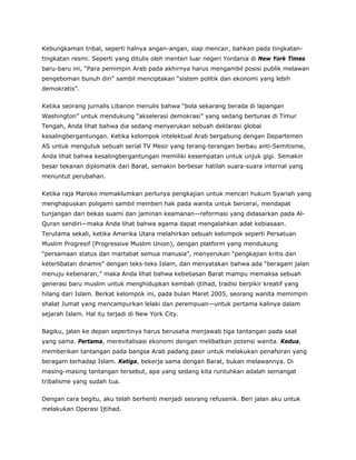 Kebungkaman tribal, seperti halnya angan-angan, siap mencair, bahkan pada tingkatan-
tingkatan resmi. Seperti yang ditulis oleh menteri luar negeri Yordania di New York Times
baru-baru ini, “Para pemimpin Arab pada akhirnya harus mengambil posisi publik melawan
pengeboman bunuh diri” sambil menciptakan “sistem politik dan ekonomi yang lebih
demokratis”.
Ketika seorang jurnalis Libanon menulis bahwa “bola sekarang berada di lapangan
Washington” untuk mendukung “akselerasi demokrasi” yang sedang bertunas di Timur
Tengah, Anda lihat bahwa dia sedang menyerukan sebuah deklarasi global
kesalingbergantungan. Ketika kelompok intelektual Arab bergabung dengan Departemen
AS untuk mengutuk sebuah serial TV Mesir yang terang-terangan berbau anti-Semitisme,
Anda lihat bahwa kesalingbergantungan memiliki kesempatan untuk unjuk gigi. Semakin
besar tekanan diplomatik dari Barat, semakin berbesar hatilah suara-suara internal yang
menuntut perubahan.
Ketika raja Maroko memaklumkan perlunya pengkajian untuk mencari hukum Syariah yang
menghapuskan poligami sambil memberi hak pada wanita untuk bercerai, mendapat
tunjangan dari bekas suami dan jaminan keamanan—reformasi yang didasarkan pada Al-
Quran sendiri—maka Anda lihat bahwa agama dapat mengalahkan adat kebiasaan.
Terutama sekali, ketika Amerika Utara melahirkan sebuah kelompok seperti Persatuan
Muslim Progresif (Progressive Muslim Union), dengan platform yang mendukung
“persamaan status dan martabat semua manusia”, menyerukan “pengkajian kritis dan
keterlibatan dinamis” dengan teks-teks Islam, dan menyatakan bahwa ada “beragam jalan
menuju kebenaran,” maka Anda lihat bahwa kebebasan Barat mampu memaksa sebuah
generasi baru muslim untuk menghidupkan kembali ijtihad, tradisi berpikir kreatif yang
hilang dari Islam. Berkat kelompok ini, pada bulan Maret 2005, seorang wanita memimpin
shalat Jumat yang mencampurkan lelaki dan perempuan—untuk pertama kalinya dalam
sejarah Islam. Hal itu terjadi di New York City.
Bagiku, jalan ke depan sepertinya harus berusaha menjawab tiga tantangan pada saat
yang sama. Pertama, merevitalisasi ekonomi dengan melibatkan potensi wanita. Kedua,
memberikan tantangan pada bangsa Arab padang pasir untuk melakukan penafsiran yang
beragam terhadap Islam. Ketiga, bekerja sama dengan Barat, bukan melawannya. Di
masing-masing tantangan tersebut, apa yang sedang kita runtuhkan adalah semangat
tribalisme yang sudah tua.
Dengan cara begitu, aku telah berhenti menjadi seorang refusenik. Beri jalan aku untuk
melakukan Operasi Ijtihad.
 