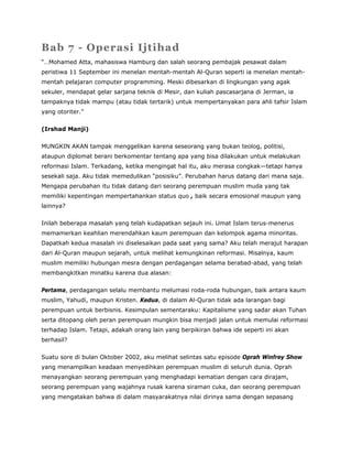 Bab 7 - Operasi Ijtihad
“…Mohamed Atta, mahasiswa Hamburg dan salah seorang pembajak pesawat dalam
peristiwa 11 September ini menelan mentah-mentah Al-Quran seperti ia menelan mentah-
mentah pelajaran computer programming. Meski dibesarkan di lingkungan yang agak
sekuler, mendapat gelar sarjana teknik di Mesir, dan kuliah pascasarjana di Jerman, ia
tampaknya tidak mampu (atau tidak tertarik) untuk mempertanyakan para ahli tafsir Islam
yang otoriter.”
(Irshad Manji)
MUNGKIN AKAN tampak menggelikan karena seseorang yang bukan teolog, politisi,
ataupun diplomat berani berkomentar tentang apa yang bisa dilakukan untuk melakukan
reformasi Islam. Terkadang, ketika mengingat hal itu, aku merasa congkak—tetapi hanya
sesekali saja. Aku tidak memedulikan “posisiku”. Perubahan harus datang dari mana saja.
Mengapa perubahan itu tidak datang dari seorang perempuan muslim muda yang tak
memiliki kepentingan mempertahankan status quo , baik secara emosional maupun yang
lainnya?
Inilah beberapa masalah yang telah kudapatkan sejauh ini. Umat Islam terus-menerus
memamerkan keahlian merendahkan kaum perempuan dan kelompok agama minoritas.
Dapatkah kedua masalah ini diselesaikan pada saat yang sama? Aku telah merajut harapan
dari Al-Quran maupun sejarah, untuk melihat kemungkinan reformasi. Misalnya, kaum
muslim memiliki hubungan mesra dengan perdagangan selama berabad-abad, yang telah
membangkitkan minatku karena dua alasan:
Pertama, perdagangan selalu membantu melumasi roda-roda hubungan, baik antara kaum
muslim, Yahudi, maupun Kristen. Kedua, di dalam Al-Quran tidak ada larangan bagi
perempuan untuk berbisnis. Kesimpulan sementaraku: Kapitalisme yang sadar akan Tuhan
serta ditopang oleh peran perempuan mungkin bisa menjadi jalan untuk memulai reformasi
terhadap Islam. Tetapi, adakah orang lain yang berpikiran bahwa ide seperti ini akan
berhasil?
Suatu sore di bulan Oktober 2002, aku melihat selintas satu episode Oprah Winfrey Show
yang menampilkan keadaan menyedihkan perempuan muslim di seluruh dunia. Oprah
menayangkan seorang perempuan yang menghadapi kematian dengan cara dirajam,
seorang perempuan yang wajahnya rusak karena siraman cuka, dan seorang perempuan
yang mengatakan bahwa di dalam masyarakatnya nilai dirinya sama dengan sepasang
 