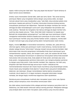 sepatu—tidak kurang dan tidak lebih. “Apa yang dapat kita lakukan?” Oprah bertanya di
depan kamera secara blakblakan.
Direktur acara menampilkan Zainab Salbi, salah satu tamu Oprah. “Aku kenal seorang
perempuan Afghan yang mengatakan bahwa dengan uang seratus dollar, dia dapat
memulai sebuah bisnis yang menghasilkan uang,” kata Salbi, ketua advokasi global untuk
perempuan, kepada para pemirsa TV sembari meneruskan bicaranya tentang seorang
wirausahawan perempuan dari Afghanistan. “Bantulah dia belajar membaca dan menulis
sehingga dia tidak menandatangani surat-surat” yang melepaskan hak perwalian atas
anak-anaknya. “Bantulah dia mengetahui hak-haknya sehingga dia dapat memberi tahu
suaminya atau kepala sukunya: ‘Tidak, Anda tidak boleh melakukan itu kepada saya.’
Bantulah dia mengendalikan perjuangannya!” usul Salbi agar kaum perempuan di Barat
mengajarkan keterampilan berbisnis kepada kaum perempuan di dunia muslim. Ketika
kaum perempuan memiliki uang yang mereka hasilkan sendiri, ungkapnya, mereka lebih
mungkin memulai tugas yang sangat penting dalam mempertanyakan nasib mereka.
Bagiku, momen talk show ini meneriakkan kemandirian, martabat, dan, pada akhirnya,
reformasi agama. Ketika para perempuan muslim mulai bertanya, mereka berubah dari
sekadar sebagai lencana “kehormatan” keluarga menjadi manusia yang bermartabat. Adat
kehormatan Arab menuntut pengorbanan individualitas Anda (kaum perempuan) guna
mempertahankan reputasi, status, dan harapan suami, ayah, dan saudara laki-laki Anda.
Tetapi, mempertanyakan hal semacam ini sebenarnya menunjukkan bahwa Anda bukanlah
harta benda milik komunitas Anda. Anda adalah diri Anda sendiri, bertindak atas nama
Anda sendiri, mengekspresikan pemikiran Anda sendiri, dan mengomunikasikan pemikiran
itu dengan suara Anda sendiri. Anda memiliki martabat. Dan, bagusnya, hal inilah yang
diinginkan oleh Nabi Muhammad bagi semua kaum muslim—selayaknya kita
mentransendensikan kesukuan dan impuls-impuls neurotiknya yang berpandangan sempit;
impuls-impuls yang menjadikan Arab abad ke-7 sebuah lahan yang penuh ketidakadilan,
kebencian, dan kekerasan. Dengan memerdekakan talenta-talenta wirausahawan
muslimah, kita di abad ke-21 ini dapat membantu mengubah kehormatan menjadi
martabat, dan dengan begitu mereformasi bagaimana Islam dipraktikkan.
Mendukung para wirausahawan muslimah akan merupakan tujuan nomor satu Operasi
Ijtihad, sebuah kampanye untuk memulihkan kemanusiaan Islam.
Aku tidak sedang menominasikan diriku sebagai pemimpin kampanye yang belum lahir ini.
Sebetulnya, aku tidak berpikir keharusan adanya seorang pemimpin. Melepaskan belenggu
yang terdapat dalam dunia Islam merupakan usaha ambisius yang menuntut adanya
 