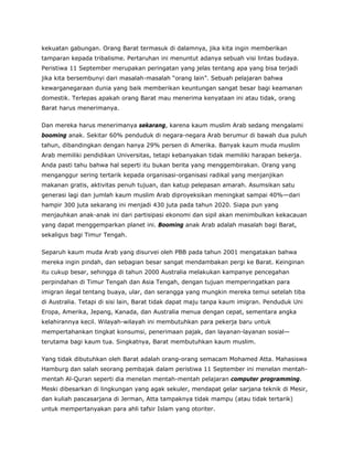kekuatan gabungan. Orang Barat termasuk di dalamnya, jika kita ingin memberikan
tamparan kepada tribalisme. Pertaruhan ini menuntut adanya sebuah visi lintas budaya.
Peristiwa 11 September merupakan peringatan yang jelas tentang apa yang bisa terjadi
jika kita bersembunyi dari masalah-masalah “orang lain”. Sebuah pelajaran bahwa
kewarganegaraan dunia yang baik memberikan keuntungan sangat besar bagi keamanan
domestik. Terlepas apakah orang Barat mau menerima kenyataan ini atau tidak, orang
Barat harus menerimanya.
Dan mereka harus menerimanya sekarang, karena kaum muslim Arab sedang mengalami
booming anak. Sekitar 60% penduduk di negara-negara Arab berumur di bawah dua puluh
tahun, dibandingkan dengan hanya 29% persen di Amerika. Banyak kaum muda muslim
Arab memiliki pendidikan Universitas, tetapi kebanyakan tidak memiliki harapan bekerja.
Anda pasti tahu bahwa hal seperti itu bukan berita yang menggembirakan. Orang yang
menganggur sering tertarik kepada organisasi-organisasi radikal yang menjanjikan
makanan gratis, aktivitas penuh tujuan, dan katup pelepasan amarah. Asumsikan satu
generasi lagi dan jumlah kaum muslim Arab diproyeksikan meningkat sampai 40%—dari
hampir 300 juta sekarang ini menjadi 430 juta pada tahun 2020. Siapa pun yang
menjauhkan anak-anak ini dari partisipasi ekonomi dan sipil akan menimbulkan kekacauan
yang dapat menggemparkan planet ini. Booming anak Arab adalah masalah bagi Barat,
sekaligus bagi Timur Tengah.
Separuh kaum muda Arab yang disurvei oleh PBB pada tahun 2001 mengatakan bahwa
mereka ingin pindah, dan sebagian besar sangat mendambakan pergi ke Barat. Keinginan
itu cukup besar, sehingga di tahun 2000 Australia melakukan kampanye pencegahan
perpindahan di Timur Tengah dan Asia Tengah, dengan tujuan memperingatkan para
imigran ilegal tentang buaya, ular, dan serangga yang mungkin mereka temui setelah tiba
di Australia. Tetapi di sisi lain, Barat tidak dapat maju tanpa kaum imigran. Penduduk Uni
Eropa, Amerika, Jepang, Kanada, dan Australia menua dengan cepat, sementara angka
kelahirannya kecil. Wilayah-wilayah ini membutuhkan para pekerja baru untuk
mempertahankan tingkat konsumsi, penerimaan pajak, dan layanan-layanan sosial—
terutama bagi kaum tua. Singkatnya, Barat membutuhkan kaum muslim.
Yang tidak dibutuhkan oleh Barat adalah orang-orang semacam Mohamed Atta. Mahasiswa
Hamburg dan salah seorang pembajak dalam peristiwa 11 September ini menelan mentah-
mentah Al-Quran seperti dia menelan mentah-mentah pelajaran computer programming.
Meski dibesarkan di lingkungan yang agak sekuler, mendapat gelar sarjana teknik di Mesir,
dan kuliah pascasarjana di Jerman, Atta tampaknya tidak mampu (atau tidak tertarik)
untuk mempertanyakan para ahli tafsir Islam yang otoriter.
 