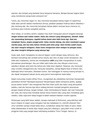 aspirasi, dan tempat yang berbeda harus bergumul bersama. Berapa banyak negara Islam
yang menoleransi pergumulan semacam itu?
Tuhan, aku mencintai negeri ini. Aku mencintai kenyataan bahwa negeri ini sepertinya
tidak akan pernah selesai membentuk dirinya, jawaban-jawaban finalnya belum diketahui—
jika memang ada. Aku mencintai kenyataan bahwa dalam renovasi terus-menerus ini,
kontribusi para individu sangatlah penting.
Akan tetapi, di rumahku sendiri, kepalan tinju Ayah menguasai seluruh anggota keluarga.
Jangan tertawa saat makan malam. Kalau aku mencuri uang tabunganmu, diamlah. Kalau
aku menendang bokongmu, ingatlah bahwa besok akan lebih keras lagi. Saat aku
menghajar ibumu, jangan panggil polisi. Kalau mereka datang, aku akan membujuk supaya
mereka pergi, dan kau tahu bahwa mereka pasti akan pergi. Saat mereka sudah enyah,
aku akan mengiris telingamu. Kalau kamu mengancam akan melapor ke petugas sosial,
aku akan mengiris telingamu yang satunya lagi.
Suatu saat, Ayah mengejarku ke seluruh bagian rumah dengan pisau terhunus. Aku
berhasil menyelinap dari jendela kamar tidurku dan tidur di atap rumah semalaman. Ibu
tidak tahu keadaanku, karena dia mendapatkan shift yang tidak mengenakkan di suatu
perusahaan penerbangan. Aku pun tidak yakin kalau aku mau dibujuk untuk turun,
sekalipun dengan janji-janji Ibu bahwa aku tidak akan digebuki. Rasanya, aku menyukai
atap rumahku sebagaimana aku menyukai sekolahku, Gereja Baptis Rose of Sharon dan,
beberapa tahun kemudian, Aberdeen Centre. Dari ketinggian di masing-masing tempat ini,
aku dapat mengawasi sebuah dunia yang penuh kemungkinan tiada batas.
Dalam komunitas muslim Afrika Timur, mungkinkah aku dibolehkan bermimpi memperoleh
pendidikan formal? Mendapat beasiswa? Berpartisipasi dalam kampanye politik, apalagi
punya kantor sendiri? Jika mengamati foto-foto hitam putih dan kabur yang ditunjukkan
padaku, saat aku berusia tiga tahun sedang bermain menjadi pengantin perempuan
dengan kepala tertutup, tangan terlipat, mata memandang ke bawah, dan kaki menjuntai
dari sofa, aku hanya bisa menebak bahwa hanya hierarki kaku yang akan mendekap garis
nasibku, kalau saja kami tetap tinggal di dalam batasan-batasan muslim Uganda.
Pertanyaan yang lebih besar adalah, kenapa madrasah di Richmond, yang didirikan oleh
kaum imigran di negeri yang mengakui hak dan kebebasan ini, memilih otokrasi? Dari
umur sembilan sampai empat belas tahun, kuhabiskan setiap hari Sabtu di sana. Kelas-
kelas dilaksanakan di lantai atas masjid yang baru dibangun, yang lebih mirip rumah di
pinggiran kota yang sangat besar ketimbang arsitektur Timur Tengah. Namun, di
 