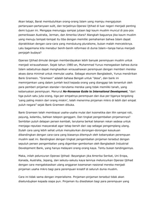 Akan tetapi, Barat membutuhkan orang-orang Islam yang mampu mengajukan
pertanyaan-pertanyaan sulit, dan terjadinya Operasi Ijtihad di luar negeri menjadi penting
demi tujuan ini. Mengapa menunggu sampai jutaan lagi kaum muslim muncul di pos-pos
pemeriksaan Australia, Jerman, dan Amerika Utara? Alangkah bagusnya jika kaum muslim
yang menuju tempat-tempat itu tiba dengan memiliki pemahaman bahwa Islam dapat
dipraktikkan dengan cara-cara yang mendukung pluralisme, bukan malah mencekiknya.
Lalu bagaimana kita menabur benih-benih reformasi di dunia Islam—tanpa harus menjadi
penjajah budaya?
Operasi Ijtihad dimulai dengan memberdayakan lebih banyak perempuan muslim untuk
menjadi wirausahawan. Sejak tahun 1980-an, Muhammad Yunus menegaskan bahwa dunia
Islam sebetulnya dapat menghasilkan wirausahawan perempuan dengan memberi mereka
akses dana minimal untuk memulai usaha. Sebagai ekonom Bangladesh, Yunus mendirikan
Bank Grameen. “Grameen” adalah bahasa Bengali untuk “desa”, dan bank ini
meminjamkan uang dalam jumlah kecil kepada orang yang dianggap tak tersentuh oleh
para pemberi pinjaman standar—terutama mereka yang tidak memiliki tanah, yang
kebanyakan perempuan. Menurut No-Nonsense Guide to International Development, “dari
tiga puluh satu juta orang, tiga per empatnya perempuan dan dua per tiganya tergolong
‘yang paling miskin dari orang miskin’, telah menerima pinjaman mikro di lebih dari empat
puluh negara” sejak Bank Grameen dibuka.
Bank Grameen telah membiayai usaha-usaha mulai dari kosmetika dan lilin sampai roti,
payung, kelambu, bahkan telepon genggam. Dan tingkat pengembalian pinjamannya?
Sembilan puluh delapan persen kembali, terutama berkat tekanan rekan sedesa untuk
menjaga reputasi masyarakat agar tetap bersih dari cap sebagai pengemplang utang.
Itulah cara yang lebih sehat untuk menyalurkan dorongan-dorongan kesukuan
dibandingkan dengan cara-cara yang biasanya ditempuh oleh kebanyakan perempuan
muslim saat ini. Bandingkan dengan tingkat pengembalian pinjaman tersebut dengan
sepuluh persen pengembalian yang digembar-gemborkan oleh Bangladesh Industrial
Development Bank, yang hanya melayani orang-orang kaya. Tentu bukan tandingannya.
Maka, inilah peluncuran Operasi Ijtihad: Bayangkan jika Amerika Serikat, Uni Eropa,
Kanada, Australia, Jepang, dan sekutu-sekutu kaya lainnya meluncurkan Operasi Ijtihad
dengan cara mengalokasikan ulang anggaran keamanan nasional mereka menjadi
pinjaman usaha mikro bagi para perempuan kreatif di seluruh dunia muslim.
Cara ini tidak sama dengan imperialisme. Pinjaman-pinjaman tersebut tidak akan
diselundupkan kepada siapa pun. Pinjaman itu disediakan bagi para perempuan yang
 