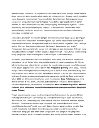 melihat adanya kebutuhan tak terpenuhi di komunitas mereka dan percaya bahwa mereka
dapat memenuhi kebutuhan tersebut melalui kecerdikan mereka. Sebagai contoh, simaklah
orang desa yang menginspirasi Yunus mendirikan Bank Grameen. Seorang perempuan
penganyam bangku bambu bercerita kepada Yunus bahwa agar dapat membeli bahan
mentah, dia harus meminjam uang dari pedagang yang membeli produk jadinya. Karena
bergantung pada pinjaman pedagang tersebut, si pedagang bisa menentukan harga
bangku-bangku bambu itu seenaknya, yang menyebabkan dia membawa pulang uang
hanya dua sen setiap hari.
Apakah bisa dikatakan imperialistik dengan memberikan sumber daya kepada perempuan
untuk mengakhiri perbudakan mereka? Ingatlah juga bahwa tradisi-tradisi Islam penuh
dengan misi-misi bisnis. Sebagaimana dinyatakan dalam sebuah ungkapan kuno, “Semoga
hajimu diterima, dosa-dosamu diampuni, dan barang daganganmu laris selalu.”
Perdagangan dan agama terjalin sangat erat sehingga ada satu teori dalam Al-Quran yang
menyatakan tentang kapan pemberi pinjaman dapat menagih—yakni, hanya setelah orang-
orang yang diberi investasi menghasilkan keuntungan, bukan sebelumnya.
Untunglah, pinjaman mikro menorehkan sejarah kesuksesan, dan Amerika, setidaknya,
mengetahui hal ini. Setiap tahun selama beberapa tahun masa kepresidenan Bill Clinton,
AS memberikan dua juta pinjaman semacam itu kepada negara-negara yang hidup dengan
susah payah. Seperti ditulis Clinton dalam New Perspective Quarterly tahun 2002 , “Bahwa
dua juta harus meningkat menjadi lima puluh juta” di seluruh dunia. Dia mendukung nilai-
nilai pinjaman mikro karena dia telah menyaksikan efeknya di antara para pemilik salon di
pedesaan Arkansas sebagaimana juga di antara para peternak Afrika. Pada pertengahan
tahun 1980-an, Clinton merekrut Yunus untuk menciptakan Good Faith Fund, yang mirip
Bank Grameen, di Pine Bluffs, Arkansas. Beberapa tahun kemudian, dan berdasarkan
ratusan sukses lainnya, terbit sebuah buku berjudul Beri Kami Kredit; Bagaimana Revolusi
Pinjaman Mikro Muhammad Yunus Memberdayakan Para Perempuan mulai dari Bangladesh
hingga Chicago.
Tetapi, apakah negara-negara muslim menginginkan hal semacam itu, ataukah Clinton
berharap terlalu banyak? Kelihatannya dia sudah berbicara dengan calon peraih Nobel,
Hernando de Soto, seseorang yang telah menarik perhatian Indonesia, Pakistan, Aljazair,
dan Mesir. Pemerintahan negara-negara tergelitik oleh keahlian khusus de Soto—
menghidupkan kembali “modal yang mati” dalam ekonomi yang kembang-kempis. Dua
contoh modal yang mati adalah bisnis-bisnis pasar gelap yang beroperasi di luar
pembukuan dan pajak, dan lahan-lahan yang diklaim para penghuni liar yang tidak
memiliki izin resmi. Pada kasus-kasus tersebut, kita sedang membicarakan aset-aset orang
 