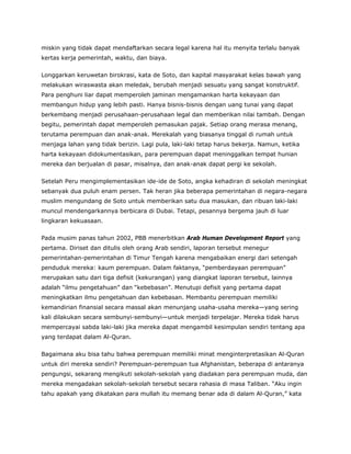 miskin yang tidak dapat mendaftarkan secara legal karena hal itu menyita terlalu banyak
kertas kerja pemerintah, waktu, dan biaya.
Longgarkan keruwetan birokrasi, kata de Soto, dan kapital masyarakat kelas bawah yang
melakukan wiraswasta akan meledak, berubah menjadi sesuatu yang sangat konstruktif.
Para penghuni liar dapat memperoleh jaminan mengamankan harta kekayaan dan
membangun hidup yang lebih pasti. Hanya bisnis-bisnis dengan uang tunai yang dapat
berkembang menjadi perusahaan-perusahaan legal dan memberikan nilai tambah. Dengan
begitu, pemerintah dapat memperoleh pemasukan pajak. Setiap orang merasa menang,
terutama perempuan dan anak-anak. Merekalah yang biasanya tinggal di rumah untuk
menjaga lahan yang tidak berizin. Lagi pula, laki-laki tetap harus bekerja. Namun, ketika
harta kekayaan didokumentasikan, para perempuan dapat meninggalkan tempat hunian
mereka dan berjualan di pasar, misalnya, dan anak-anak dapat pergi ke sekolah.
Setelah Peru mengimplementasikan ide-ide de Soto, angka kehadiran di sekolah meningkat
sebanyak dua puluh enam persen. Tak heran jika beberapa pemerintahan di negara-negara
muslim mengundang de Soto untuk memberikan satu dua masukan, dan ribuan laki-laki
muncul mendengarkannya berbicara di Dubai. Tetapi, pesannya bergema jauh di luar
lingkaran kekuasaan.
Pada musim panas tahun 2002, PBB menerbitkan Arab Human Development Report yang
pertama. Diriset dan ditulis oleh orang Arab sendiri, laporan tersebut menegur
pemerintahan-pemerintahan di Timur Tengah karena mengabaikan energi dari setengah
penduduk mereka: kaum perempuan. Dalam faktanya, “pemberdayaan perempuan”
merupakan satu dari tiga defisit (kekurangan) yang diangkat laporan tersebut, lainnya
adalah “ilmu pengetahuan” dan “kebebasan”. Menutupi defisit yang pertama dapat
meningkatkan ilmu pengetahuan dan kebebasan. Membantu perempuan memiliki
kemandirian finansial secara massal akan menunjang usaha-usaha mereka—yang sering
kali dilakukan secara sembunyi-sembunyi—untuk menjadi terpelajar. Mereka tidak harus
mempercayai sabda laki-laki jika mereka dapat mengambil kesimpulan sendiri tentang apa
yang terdapat dalam Al-Quran.
Bagaimana aku bisa tahu bahwa perempuan memiliki minat menginterpretasikan Al-Quran
untuk diri mereka sendiri? Perempuan-perempuan tua Afghanistan, beberapa di antaranya
pengungsi, sekarang mengikuti sekolah-sekolah yang diadakan para perempuan muda, dan
mereka mengadakan sekolah-sekolah tersebut secara rahasia di masa Taliban. “Aku ingin
tahu apakah yang dikatakan para mullah itu memang benar ada di dalam Al-Quran,” kata
 