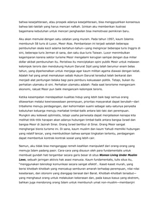 bahwa kesejahteraan, atau prospek adanya kesejahteraan, bisa menggoyahkan konsensus
bahwa laki-lakilah yang harus mencari nafkah. Izinkan aku memberikan ilustrasi
bagaimana kebutuhan untuk mencari penghasilan bisa memotivasi pemikiran baru.
Aku akan memulai dengan satu catatan yang muram. Pada tahun 1997, kaum Islamis
membunuh 58 turis di Luxor, Mesir Atas. Pembantaian ini terjadi setelah beberapa
pembunuhan skala kecil selama bertahun-tahun—yang mengincar beberapa turis Inggris di
sini, beberapa turis Jerman di sana, dan satu dua turis Taiwan. Luxor menimbulkan
kegemparan karena sektor turisme Mesir mengalami kerugian sampai dengan dua miliar
dollar akibat pembunuhan itu. Peristiwa itu menciptakan opini publik Mesir untuk melawan
kelompok teroris dan mendukung Hukum Darurat Sipil yang telah berumur enam belas
tahun, yang diperkenalkan untuk menjaga agar kaum militan agama diawasi dengan ketat.
Adalah hal yang amat memalukan sebab Hukum Darurat tersebut telah berkarat dan
menjadi alat pentungan belaka bagi para pemburu kekuasaan politik. Tetapi, bukan itu
perhatian utamaku di sini. Perhatian utamaku adalah: Pada saat terorisme mengancam
ekonomi, rakyat Mesir pun balik mengancam kelompok teroris.
Ketika kesempatan mendapatkan kualitas hidup yang lebih baik bagi semua orang
ditawarkan melalui kewiraswastaan perempuan, prioritas masyarakat dapat berubah—dari
tribalisme menuju perdagangan, dari kehormatan suami sebagai satu-satunya penyedia
kebutuhan keluarga menuju martabat timbal-balik antara laki-laki dan perempuan.
Mungkin aku kelewat optimistis, tetapi usaha pariwisata dapat menjelaskan kenapa kita
melihat titik-titik harapan akan adanya hubungan timbal-balik antara bangsa Israel dan
bangsa Mesir di Jazirah Sinai. Orang Israel berlibur di Sinai. Orang Mesir sangat
menghargai bisnis turisme ini. Di sana, kaum muslim dan kaum Yahudi memiliki hubungan
yang relatif lancar, yang membuktikan bahwa sampai tingkatan tertentu, perdagangan
dapat membentuk kontrak-kontrak sosial yang lebih cair.
Namun, aku tidak bisa menganggap remeh keahlian manipulatif dari orang-orang yang
memuja Islam padang pasir. Cara-cara yang disusun oleh para fundamentalis untuk
membuat gundah hati tergambar secara garis besar di situs Women Living Under Muslim
Laws, sebuah jaringan aktivis hak asasi manusia. Kaum fundamentalis, tulis situs itu,
“menggunakan teknologi komunikasi secara sangat efektif… Kaset-kaset murah, yang
berisi khotbah-khotbah yang mencakup semburan amarah terhadap perempuan, nilai-nilai
kesetaraan, dan otonomi yang dianggap berasal dari Barat. Khotbah-khotbah tersebut—
yang menghasut orang untuk melakukan kekerasan dan, pada kasus-kasus yang ekstrem,
bahkan juga mendorong orang Islam untuk membunuh umat non-muslim—membanjiri
 