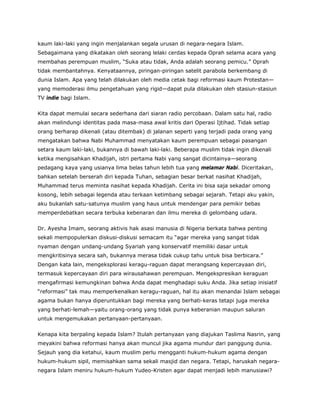 kaum laki-laki yang ingin menjalankan segala urusan di negara-negara Islam.
Sebagaimana yang dikatakan oleh seorang lelaki cerdas kepada Oprah selama acara yang
membahas perempuan muslim, “Suka atau tidak, Anda adalah seorang pemicu.” Oprah
tidak membantahnya. Kenyataannya, piringan-piringan satelit parabola berkembang di
dunia Islam. Apa yang telah dilakukan oleh media cetak bagi reformasi kaum Protestan—
yang memoderasi ilmu pengetahuan yang rigid—dapat pula dilakukan oleh stasiun-stasiun
TV indie bagi Islam.
Kita dapat memulai secara sederhana dari siaran radio percobaan. Dalam satu hal, radio
akan melindungi identitas pada masa-masa awal kritis dari Operasi Ijtihad. Tidak setiap
orang berharap dikenali (atau ditembak) di jalanan seperti yang terjadi pada orang yang
mengatakan bahwa Nabi Muhammad menyatakan kaum perempuan sebagai pasangan
setara kaum laki-laki, bukannya di bawah laki-laki. Beberapa muslim tidak ingin dikenali
ketika mengisahkan Khadijah, istri pertama Nabi yang sangat dicintainya—seorang
pedagang kaya yang usianya lima belas tahun lebih tua yang melamar Nabi. Diceritakan,
bahkan setelah berserah diri kepada Tuhan, sebagian besar berkat nasihat Khadijah,
Muhammad terus meminta nasihat kepada Khadijah. Cerita ini bisa saja sekadar omong
kosong, lebih sebagai legenda atau terkaan ketimbang sebagai sejarah. Tetapi aku yakin,
aku bukanlah satu-satunya muslim yang haus untuk mendengar para pemikir bebas
memperdebatkan secara terbuka kebenaran dan ilmu mereka di gelombang udara.
Dr. Ayesha Imam, seorang aktivis hak asasi manusia di Nigeria berkata bahwa penting
sekali mempopulerkan diskusi-diskusi semacam itu “agar mereka yang sangat tidak
nyaman dengan undang-undang Syariah yang konservatif memiliki dasar untuk
mengkritisinya secara sah, bukannya merasa tidak cukup tahu untuk bisa berbicara.”
Dengan kata lain, mengeksplorasi keragu-raguan dapat merangsang kepercayaan diri,
termasuk kepercayaan diri para wirausahawan perempuan. Mengekspresikan keraguan
mengafirmasi kemungkinan bahwa Anda dapat menghadapi suku Anda. Jika setiap inisiatif
“reformasi” tak mau memperkenalkan keragu-raguan, hal itu akan menandai Islam sebagai
agama bukan hanya diperuntukkan bagi mereka yang berhati-keras tetapi juga mereka
yang berhati-lemah—yaitu orang-orang yang tidak punya keberanian maupun saluran
untuk mengemukakan pertanyaan-pertanyaan.
Kenapa kita berpaling kepada Islam? Itulah pertanyaan yang diajukan Taslima Nasrin, yang
meyakini bahwa reformasi hanya akan muncul jika agama mundur dari panggung dunia.
Sejauh yang dia ketahui, kaum muslim perlu mengganti hukum-hukum agama dengan
hukum-hukum sipil, memisahkan sama sekali masjid dan negara. Tetapi, haruskah negara-
negara Islam meniru hukum-hukum Yudeo-Kristen agar dapat menjadi lebih manusiawi?
 