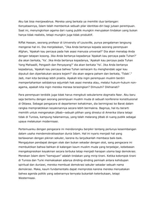 Aku tak bisa menjawabnya. Mereka yang berkata ya memiliki dua tantangan:
Kenyataannya, Islam telah membentuk sebuah pilar identitas-diri bagi jutaan perempuan.
Saat ini, menyingkirkan agama dari ruang publik mungkin merupakan tindakan yang bukan
hanya tidak realistis, tetapi mungkin juga tidak produktif.
Riffat Hassan, seorang profesor di University of Louisville, punya pengalaman langsung
mengenai hal ini. Dia menjelaskan, “Jika Anda bertanya kepada seorang perempuan
Afghan, ‘Apakah kau percaya pada hak asasi manusia universal?’ Dia akan menatap Anda
dengan tatapan kosong. Jika Anda bertanya kepadanya ‘Apakah kau percaya pada Tuhan?’
dia akan berkata, ‘Ya’. Jika Anda bertanya kepadanya, ‘Apakah kau percaya pada Tuhan
Yang Mahaadil, Pengasih dan Penyayang?’ dia akan berkata ‘Ya’. Jika Anda bertanya
kepadanya, ‘Apakah kau percaya bahwa Tuhan semacam itu menghendaki agar kau
dipukuli dan diperlakukan secara kejam?’ dia akan segera paham dan berkata, ‘Tidak’.”
Jadi, mari kita bersikap lebih praktis. Apakah kita ingin perempuan muslim berdiri
mempertahankan setidaknya sejumlah hak asasi mereka atau, melalui hukum-hukum non-
agama, apakah kita ingin mereka merasa terasingkan? Dimusuhi? Dikhianati?
Para perempuan terdidik juga tidak harus mengikuti sekularisme dogmatis Nasr. Aku baru
saja bertemu dengan seorang perempuan muslim muda di sebuah konferensi konstitusional
di Ottawa. Sebagai pengacara di departemen kehakiman, dia berimigrasi ke Barat dalam
rangka mempraktikkan keyakinannya secara lebih bermakna. Baginya, hal itu berarti
memilih untuk mengenakan jilbab—sebuah pilihan yang direstui di Amerika Utara tetapi
tidak di Tunisia, kampung halamannya, yang telah melarang jilbab di ruang publik sebagai
upaya melakukan modernisasi.
Pertemuanku dengan pengacara ini mendorongku berpikir tentang perlunya keseimbangan
dalam usaha mendemokratisasikan dunia Islam. Hal ini nyaris menjadi hal yang
berlawanan dengan pikiran sekuler, karena itu lanjutkanlah membaca baik-baik.
Mengajukan pendapat dengan otak dan bukan sekadar dengan otot, sang pengacara ini
membuktikan bahwa bahkan di kalangan kaum muslim muda yang terpelajar, kebebasan
mengekspresikan keyakinan secara terbuka tetap menjadi harapan utama bagi demokrasi.
Menekan Islam demi “kemajuan” adalah tindakan yang mirip tirani. Ketika kelompok tirani
di Tunisia dan Turki memaksakan adanya dinding-dinding pemisah antara kehidupan
spiritual dan duniawi, mereka membuat demokrasi sekuler sekadar sebuah nama
demokrasi. Maka, kaum fundamentalis dapat memprotes karena mereka menyatakan
bahwa agenda politik yang sebenarnya ternyata bukanlah keterbukaan, tetapi
Westernisasi.
 