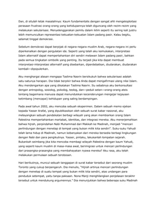 Dan, di situlah letak masalahnya: Kaum fundamentalis dengan sangat ahli mengeksploitasi
perasaan frustrasi orang-orang yang kehidupannya telah diguncang oleh rezim-rezim yang
melakukan sekularisasi. Menyelenggarakan pemilu dalam iklim seperti itu sering kali justru
lebih memunculkan representasi kekuatan-kekuatan Islam padang pasir. Kalau begitu,
selamat tinggal demokrasi.
Sebelum demokrasi dapat berpijak di negara-negara muslim Arab, negara-negara ini perlu
diperkenalkan dengan pergulatan ide. Seperti yang telah aku kemukakan, interpretasi
Islam alternatif dapat mempertahankan diri sendiri melawan Islam padang pasir, bahkan
pada semua tingkatan simbolik yang penting. Itu terjadi jika kita dapat membuat
interpretasi-interpretasi alternatif yang disebarkan, diperdebatkan, diudarakan, diudarakan
kembali—dipopulerkan.
Aku menghargai alasan mengapa Taslima Nasrin bersikukuh bahwa sekularisasi adalah
satu-satunya harapan. Dia tidak berpikir bahwa Anda dapat mengafirmasi ulang nilai Islam.
Aku mendengarkan apa yang dikatakan Taslima Nasrin. Itu sebabnya aku berkonsultasi
dengan antropolog, sosiolog, psikolog, teolog, dan—peduli setan—orang-orang ateis
tentang bagaimana manusia dapat menundukkan kecenderungan mengejar kejayaan
ketimbang (mencapai) kehidupan yang saling berdampingan.
Pada awal tahun 2002, aku mencoba sebuah eksperimen. Dalam sebuah memo ejekan
kepada Yasser Arafat, yang dipublikasikan oleh sebuah surat kabar nasional, aku
melayangkan sebuah pendekatan berbagi wilayah yang akan membiarkan orang Islam
Palestina mempertahankan martabat, identitas, dan integrasi mereka. Aku menerjemahkan
bahwa hijrah, perpindahan Nabi Muhammad dari Makkah ke Madinah, menjadi “mencari
perlindungan dengan menetap di tempat yang bukan milik kita sendiri”. Suku-suku Yahudi
telah lama hidup di Madinah, namun kebanyakan dari mereka bersedia berbagi lingkungan
dengan Nabi dan para pengikutnya. Yasser, pintaku, lakukanlah lompatan sejarah.
Bukankah seimbang jika kita mencoba membagi wilayah Palestina dengan kaum Yahudi,
yang seperti kaum muslim di masa-masa awal, berimigrasi untuk mencari perlindungan
dari prasangka-prasangka yang membahayakan nyawa mereka? Aku rasa, aku telah
melakukan permulaan sebuah terobosan.
Hari berikutnya, muncul sebuah tanggapan di surat kabar tersebut dari seorang muslim
Toronto yang cukup berpengaruh. Dia menulis, “Hijrah artinya mencari perlindungan
dengan menetap di suatu tempat yang bukan milik kita sendiri, atas undangan para
penduduk setempat, yaitu tanpa paksaan. Nona Manji menghilangkan penjelasan terakhir
tersebut untuk mendukung argumennya.” Dia menunjukkan bahwa beberapa suku Madinah
 