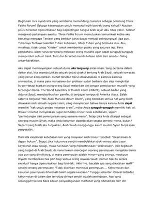 Begitukah cara syekh kita yang sembrono memandang posisinya sebagai pelindung Three
Faiths Forum? Sebagai kesempatan untuk memukul lebih banyak orang Yahudi? Ataukah
posisi tersebut diperuntukkan bagi kepentingan bangsa Arab saja? Aku tidak yakin. Setelah
menjawab pertanyaan awalku, Three Faiths Forum memutuskan komunikasi ketika aku
bertanya mengapa Tantawi yang berlidah jahat dapat menjadi pelindungnya? Apa pun,
Tuhannya Tantawi bukanlah Tuhan Kebaruan, tetapi Tuhan yang bermuka dua. Aku,
misalnya, tidak cukup “Kristen” untuk memberikan pipiku yang satunya lagi. Para
pembaharu Islam harus berperang melawan orang munafik agar dapat sungguh-sungguh
memperoleh sebuah hasil. Tuntutan tersebut membutuhkan lebih dari sekadar dialog
antar-keyakinan.
Aku dapat membayangkan sebuah dunia aksi langsung antar-iman. Yang pertama dalam
daftar aksi, kita membutuhkan sebuah debat objektif tentang Arab Saudi, sebuah kawasan
yang penuh kemunafikan. Debat tersebut harus dilaksanakan di kampus-kampus
universitas, di mana para mahasiswa dan profesor sudah berbaris dan siap mengkritisi
Israel—tetapi biarkan orang-orang Saudi melarikan diri dengan pembicaraan munafik yang
terdengar manis. The World Assembly of Muslim Youth (WAMY), sebuah badan yang
didanai Saudi, mendistribusikan pamflet di berbagai kampus di Amerika Utara. Salah
satunya berjudul “Hak Asasi Manusia dalam Islam”, yang berisikan semua hal yang boleh
dilakukan oleh sebuah negara Islam, yang menyiratkan bahwa hanya karena Anda dapat
memiliki “hak untuk protes melawan tirani”, maka Anda sungguh-sungguh memiliki hak ini.
Brosur tersebut menyatakan pujian terhadap empat belas kebebasan, seperti
“perlindungan dari pemenjaraan yang semena-mena”. Tetapi jika Anda ditarget sebagai
seorang muslim Syiah, maka Anda belumlah dipenjarakan secara semena-mena, bukan?
Seperti yang telah aku tunjukkan, Arab Saudi mengganggu kaum muslim Syiah tanpa rasa
penyesalan.
Mari kita eksplorasi kebebasan lain yang dirayakan oleh brosur tersebut: “Kesetaraan di
depan hukum”. Tetapi, jika hukumnya sendiri membolehkan diskriminasi atas dasar
keyakinan atau biologi, maka hal itulah yang mendefinisikan “kesetaraan”. Dan begitulah
yang terjadi di Arab Saudi, di mana hukum mencegah seorang perempuan mengelola bisnis
apa pun yang dimilikinya, di mana perempuan adalah minor—yang artinya, meskipun
Riyadh memberikan hak pilih bagi semua orang dewasa Saudi, namun hak itu secara
eksklusif hanya diperuntukkan bagi laki-laki. Akhirnya, bacalah apa yang dikatakan WAMY
sendiri tentang perempuan: “Tidak diizinkan menindas perempuan.... Kehormatan dan
kesucian perempuan dihormati dalam segala keadaan.” Tunggu sebentar. Obsesi terhadap
kehormatan di dalam dan terhadap dirinya sendiri adalah penindasan. Apa yang
sesungguhnya kita baca adalah penyalahgunaan martabat yang dibenarkan oleh diri
 
