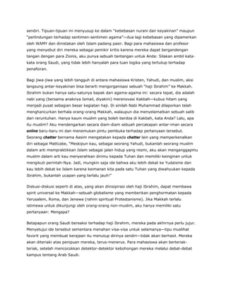 sendiri. Tipuan-tipuan ini menyusup ke dalam “kebebasan nurani dan keyakinan” maupun
“perlindungan terhadap sentimen-sentimen agama”—dua lagi kebebasan yang dipamerkan
oleh WAMY dan dinistakan oleh Islam padang pasir. Bagi para mahasiswa dan profesor
yang menyebut diri mereka sebagai pemikir kritis karena mereka dapat bergandengan
tangan dengan para Zionis, aku punya sebuah tantangan untuk Anda: Silakan ambil kata-
kata orang Saudi, yang tidak lebih hanyalah para tuan logika yang tertutup terhadap
penafsiran.
Bagi jiwa-jiwa yang lebih tangguh di antara mahasiswa Kristen, Yahudi, dan muslim, aksi
langsung antar-keyakinan bisa berarti mengorganisasi sebuah “haji Ibrahim” ke Makkah.
Ibrahim bukan hanya satu-satunya bapak dari agama-agama ini: secara tepat, dia adalah
nabi yang (bersama anaknya Ismail, diyakini) merenovasi Kakbah—kubus hitam yang
menjadi pusat sebagian besar kegiatan haji. Di sinilah Nabi Muhammad dilaporkan telah
menghancurkan berhala orang-orang Makkah, walaupun dia menyelamatkan sebuah salib
dari reruntuhan. Hanya kaum muslim yang boleh berdoa di Kakbah, kata Anda? Lalu, apa
itu muslim? Aku mendengarkan secara diam-diam sebuah percakapan antar-iman secara
online baru-baru ini dan menemukan pintu pembuka terhadap pertanyaan tersebut.
Seorang chatter bernama Aasim mengatakan kepada chatter lain yang memperkenalkan
diri sebagai Mattcabe, “Meskipun kau, sebagai seorang Yahudi, bukanlah seorang muslim
dalam arti mempraktikkan Islam sebagai jalan hidup yang resmi, aku akan menganggapmu
muslim dalam arti kau menyerahkan dirimu kepada Tuhan dan memiliki keinginan untuk
mengikuti perintah-Nya. Jadi, mungkin saja ide bahwa aku lebih dekat ke Yudaisme dan
kau lebih dekat ke Islam karena keimanan kita pada satu Tuhan yang diwahyukan kepada
Ibrahim, bukanlah ucapan yang terlalu jauh!”
Diskusi-diskusi seperti di atas, yang akan diinsipirasi oleh haji Ibrahim, dapat membawa
spirit universal ke Makkah—sebuah globalisme yang memberikan penghormatan kepada
Yerusalem, Roma, dan Jenewa (rahim spiritual Protestanisme). Jika Makkah terlalu
istimewa untuk dikunjungi oleh orang-orang non-muslim, aku hanya memiliki satu
pertanyaan: Mengapa?
Betapapun orang Saudi bereaksi terhadap haji Ibrahim, mereka pada akhirnya perlu jujur.
Menyetujui ide tersebut sementara menahan visa-visa untuk selamanya—tipu muslihat
favorit yang membuat kerajaan itu menutup dirinya sendiri—tidak akan berhasil. Mereka
akan diteriaki atas penipuan mereka, terus-menerus. Para mahasiswa akan berteriak-
teriak, setelah mencocokkan detektor-detektor kebohongan mereka melalui debat-debat
kampus tentang Arab Saudi.
 