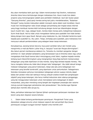 Aku akan membahas lebih jauh lagi: Dalam merencanakan haji Ibrahim, mahasiswa
Amerika Utara harus berhubungan dengan mahasiswa Iran. Kaum muda Iran dalam
proporsi yang mencengangkan adalah para pembelot intelektual. Jauh dari lautan pesan
“Ganyang Amerika”, panji-panji mereka sering kali justru mendeklarasikan, “Bubarkan
Monopoli” (yang mereka maksudkan adalah monopoli ulama dalam soal moralitas). Kaum
muda Iran mendengarkan radio Israel sebagai penyeimbang dan tingkat akses internet
yang tinggi membuat mereka lebih terhubung dengan dunia luar dibandingkan dengan
kaum muslim lain. Juga, sebagai Syiah, mereka tidak merasa perlu melegitimasi kebesaran
Sunni Arab Saudi. Hal itu tidak untuk mengatakan bahwa para ayatollah Iran tidak berlalu-
lalang dengan teror gaya Saudi. Banyak yang melakukan itu, dan Hizbullah berterima kasih
kepada para ayatollah itu. Aku yakin. Tetapi, terhadap para ayatollah, para mahasiswa Iran
menyusun sebuah pemberontakan yang sebagian besar tanpa kekerasan.
Kenyataannya, seorang teman berumur dua puluh sembilan tahun dari Iranlah yang
mengirimiku e-mail ala Martin Luther King Jr. berjudul “surat dari Penjara Birmingham”.
Aku belum pernah membacanya sebelum itu. Temanku itu memberi pengantar dengan
sentimen ini: Saat sahabat-sahabatmu yang berwawasan luas di Amerika Utara ragu untuk
mengeskpos Arab Saudi karena takut menyinggung umat Islam, ingatkan kepada mereka
tentang kaum liberal Birmingham yang menginginkan Sang Raja berhenti memprovokasi
ketegangan yang tidak diperlukan di kota mereka. Sang Raja berkata kepada mereka, “Aku
harus mengakui bahwa aku tidak takut dengan kata ‘ketegangan’. Aku telah sekuat tenaga
melawan ketegangan yang penuh kekerasan, tetapi ada satu jenis ketegangan non-
kekerasan yang bersifat konstruktif, yang diperlukan untuk pertumbuhan. Sebagaimana
Sokrates merasakan perlunya menciptakan ketegangan pikiran supaya individu dapat
bebas dari jeratan mitos dan takhayul menuju wilayah analisis kreatif dan penghargaan
objektif yang tanpa kekangan, kita harus melihat kebutuhan akan adanya pengganggu
yang tak menggunakan kekerasan untuk menciptakan jenis ketegangan di dalam
masyarakat, yang akan menolong orang bangkit dari kegelapan prasangka dan rasisme
menuju puncak keagungan pemahaman dan persaudaraan.” Aku berdoa agar Operasi
Ijtihad akan memiliki efek serupa itu.
Maka, perhatikan beberapa bom Operasi Ijtihad—pertanyaan-pertanyaan mendasar dan
berani yang akan diajukan secara terbuka:
1. Dalam debat tentang pemberdayaan perempuan: Mungkinkah Tuhan yang
diposisikan sebagai amunisi untuk melawan separuh dari penyembah-Nya (kaum
perempuan) sungguh-sungguh dicintai? Apakah cinta memiliki arti?
 