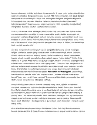 beroperasi dengan protokol ketimbang dengan prinsip, di mana rezim tentara diperlakukan
secara moral setara dengan demokrasi, akankah PBB mempermalukan Arab Saudi dengan
menyelidiki Wahhabismenya? Sangat sulit. Sedangkan mengenai Pengadilan Kejahatan
Internasional yang baru saja dibentuk, badan itu didesain untuk bertindak reaktif
ketimbang proaktif. Bagaimanapun, sejak musim semi 2003, pengadilan tersebut telah
menghadapi dua ratus keluhan kejahatan kemanusiaan.
Saat ini, hal terbaik untuk mencegah pembunuhan yang dimotivasi oleh agama adalah
menggunakan sistem peradilan di negara-negara kita sendiri. Ketika aku menulis ini,
pengadilan kejahatan Inggris telah berhasil menuntut seorang ulama didikan Saudi yang
berbasis di London karena menyerukan pembunuhan terhadap orang Yahudi, orang Hindu,
dan orang Amerika. Itulah penghukuman yang pertama kalinya di Inggris, dan seharusnya
tidak menjadi yang terakhir.
Aku bisa mengerti bahwa mengeluh kepada pengadilan terkadang seperti merengek-
rengek. Di Prancis, seperti yang kusebut dalam suratku sebelumnya, empat kelompok
muslim mencoba menuntut seorang penulis, Michel Houellebecq, karena mengatakan
kepada sebuah majalah sastra bahwa Islam adalah agama “paling bodoh”. “Ketika Anda
membaca Al-Quran, Anda merasa tak punya harapan. Alkitab, setidaknya terdengar indah
karena kaum Yahudi memiliki bakat sastra yang indah.” Orang bisa saja mengemukakan
opininya tentang segala sesuatu, tetapi hakim akhirnya menolak kasus tersebut. Jurnalis
Italia, Oriana Fallaci mengalami perseteruan yang serupa dalam masalah kebebasan
berekspresi setelah meluncurkan esai pedas, Kemarahan dan Kebanggaan. Di dalamnya,
dia menaburkan pasir ke muka para imigran muslim (“Mereka beranak pinak terlalu
banyak”) dan tuan rumah Eropa mereka (“Orang-orang Italia tidak memproduksi bayi lagi,
idiot”). Kasus pengadilannya tidak jelas arahnya.
Dengan mengajukan tuntutan kriminal terhadap orang Saudi, apakah aku sekadar
mengejek mereka yang ingin membungkam Houellebecq, Fallaci, Nasrin, dan Rushdie?
Demi Tuhan, tidak. Menantang orang-orang Saudi bukanlah berkaitan dengan mematikan
Islam konservatif, tetapi memberikan jalan bagi bibit-bibit lain yang bisa berkembang di
padang pasir. Dan menantang mereka dapat membantu mencegah satu lagi pembasmian
massal ronde berikutnya sembari melindungi keamanan banyak negara. Bagaimana Al-
Quran boleh ditafsirkan—dan bagaimana Al-Quran tidak boleh ditafsirkan—menjadi urusan
setiap orang.
Akan ada akibat-sampingan strategis dari Operasi Ijtihad, baik bagi Amerika maupun
bangsa-bangsa penting di Eropa. Dengan melaksanakannya secara bersama-sama, mereka
 