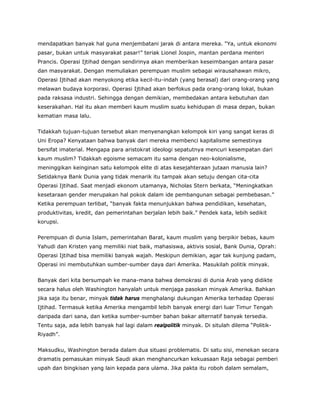 mendapatkan banyak hal guna menjembatani jarak di antara mereka. “Ya, untuk ekonomi
pasar, bukan untuk masyarakat pasar!” teriak Lionel Jospin, mantan perdana menteri
Prancis. Operasi Ijtihad dengan sendirinya akan memberikan keseimbangan antara pasar
dan masyarakat. Dengan memuliakan perempuan muslim sebagai wirausahawan mikro,
Operasi Ijtihad akan menyokong etika kecil-itu-indah (yang berasal) dari orang-orang yang
melawan budaya korporasi. Operasi Ijtihad akan berfokus pada orang-orang lokal, bukan
pada raksasa industri. Sehingga dengan demikian, membedakan antara kebutuhan dan
keserakahan. Hal itu akan memberi kaum muslim suatu kehidupan di masa depan, bukan
kematian masa lalu.
Tidakkah tujuan-tujuan tersebut akan menyenangkan kelompok kiri yang sangat keras di
Uni Eropa? Kenyataan bahwa banyak dari mereka membenci kapitalisme semestinya
bersifat imaterial. Mengapa para aristokrat ideologi sepatutnya mencuri kesempatan dari
kaum muslim? Tidakkah egoisme semacam itu sama dengan neo-kolonialisme,
meninggikan keinginan satu kelompok elite di atas kesejahteraan jutaan manusia lain?
Setidaknya Bank Dunia yang tidak menarik itu tampak akan setuju dengan cita-cita
Operasi Ijtihad. Saat menjadi ekonom utamanya, Nicholas Stern berkata, “Meningkatkan
kesetaraan gender merupakan hal pokok dalam ide pembangunan sebagai pembebasan.”
Ketika perempuan terlibat, “banyak fakta menunjukkan bahwa pendidikan, kesehatan,
produktivitas, kredit, dan pemerintahan berjalan lebih baik.” Pendek kata, lebih sedikit
korupsi.
Perempuan di dunia Islam, pemerintahan Barat, kaum muslim yang berpikir bebas, kaum
Yahudi dan Kristen yang memiliki niat baik, mahasiswa, aktivis sosial, Bank Dunia, Oprah:
Operasi Ijtihad bisa memiliki banyak wajah. Meskipun demikian, agar tak kunjung padam,
Operasi ini membutuhkan sumber-sumber daya dari Amerika. Masukilah politik minyak.
Banyak dari kita bersumpah ke mana-mana bahwa demokrasi di dunia Arab yang didikte
secara halus oleh Washington hanyalah untuk menjaga pasokan minyak Amerika. Bahkan
jika saja itu benar, minyak tidak harus menghalangi dukungan Amerika terhadap Operasi
Ijtihad. Termasuk ketika Amerika mengambil lebih banyak energi dari luar Timur Tengah
daripada dari sana, dan ketika sumber-sumber bahan bakar alternatif banyak tersedia.
Tentu saja, ada lebih banyak hal lagi dalam realpolitik minyak. Di situlah dilema “Politik-
Riyadh”.
Maksudku, Washington berada dalam dua situasi problematis. Di satu sisi, menekan secara
dramatis pemasukan minyak Saudi akan menghancurkan kekuasaan Raja sebagai pemberi
upah dan bingkisan yang lain kepada para ulama. Jika pakta itu roboh dalam semalam,
 