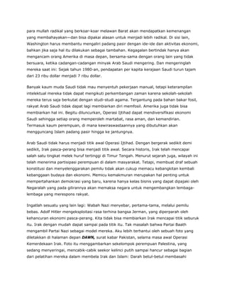 para mullah radikal yang berkoar-koar melawan Barat akan mendapatkan kemenangan
yang membahayakan—dan bisa dipakai alasan untuk menjadi lebih radikal. Di sisi lain,
Washington harus membantu mengaliri padang pasir dengan ide-ide dan aktivitas ekonomi,
bahkan jika saja hal itu dilakukan sebagai tambahan. Kegagalan bertindak hanya akan
mengancam orang Amerika di masa depan, bersama-sama dengan orang lain yang tidak
bersuara, ketika cadangan-cadangan minyak Arab Saudi mengering. Dan mengeringlah
mereka saat ini: Sejak tahun 1980-an, pendapatan per kapita kerajaan Saudi turun tajam
dari 23 ribu dollar menjadi 7 ribu dollar.
Banyak kaum muda Saudi tidak mau menyentuh pekerjaan manual, tetapi keterampilan
intelektual mereka tidak dapat mengikuti perkembangan zaman karena sekolah-sekolah
mereka terus saja berkutat dengan studi-studi agama. Tergantung pada bahan bakar fosil,
rakyat Arab Saudi tidak dapat lagi membiarkan diri memfosil. Amerika juga tidak bisa
membiarkan hal ini. Begitu diluncurkan, Operasi Ijtihad dapat mendiversifikasi ekonomi
Saudi sehingga setiap orang memperoleh martabat, rasa aman, dan kemandirian.
Termasuk kaum perempuan, di mana kewiraswastaannya yang dibutuhkan akan
mengguncang Islam padang pasir hingga ke jantungnya.
Arab Saudi tidak harus menjadi titik awal Operasi Ijtihad. Dengan bergerak sedikit demi
sedikit, Irak pasca-perang bisa menjadi titik awal. Secara historis, Irak telah mencapai
salah satu tingkat melek huruf tertinggi di Timur Tengah. Menurut sejarah juga, wilayah ini
telah menerima partisipasi perempuan di dalam masyarakat. Tetapi, membuat draf sebuah
konstitusi dan menyelenggarakan pemilu tidak akan cukup memacu kebangkitan kembali
kebanggaan budaya dan ekonomi. Memicu kemakmuran merupakan hal penting untuk
mempertahankan demokrasi yang baru, karena hanya kelas bisnis yang dapat dipajaki oleh
Negaralah yang pada gilirannya akan memaksa negara untuk mengembangkan lembaga-
lembaga yang merespons rakyat.
Ingatlah sesuatu yang lain lagi: Wabah Nazi menyebar, pertama-tama, melalui pemilu
bebas. Adolf Hitler mengeksploitasi rasa terhina bangsa Jerman, yang diperparah oleh
kehancuran ekonomi pasca-perang. Kita tidak bisa membiarkan Irak mencapai titik seburuk
itu. Irak dengan mudah dapat sampai pada titik itu. Tak masalah bahwa Partai Baath
mengambil Partai Nazi sebagai model mereka. Aku lebih terhantui oleh sebuah foto yang
diletakkan di halaman depan DAWN, surat kabar Pakistan, selama masa awal Operasi
Kemerdekaan Irak. Foto itu menggambarkan sekelompok perempuan Palestina, yang
sedang menyeringai, mencabik-cabik seekor kelinci putih sampai hancur sebagai bagian
dari pelatihan mereka dalam membela Irak dan Islam: Darah betul-betul membasahi
 