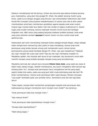 Sebelum menelanjangi hal-hal lainnya, izinkan aku bercerita apa adanya tentang seorang
guru madrasahku, yang akan kita panggil Mr. Khaki. Dia adalah seorang muslim yang
keras. Lelaki kurus dengan jenggot yang tercukur rapi (menandakan kebersihan) dan mobil
Honda Mini Compact (menunjukkan kesederhanaan) ini secara suka rela di akhir pekan
(membuktikan amal baik) memberikan pendidikan agama kepada anak-anak muslim
imigran agar mereka tidak larut dalam nilai-nilai rendah di negara multikultural ini. Bukan
tugas yang mudah memang, karena madrasah menarik murid-murid dari berbagai
tingkatan usia: ABG narsis yang sedang berjuang melawan problem jerawat; anak-anak
yang suka cekikikan sembari ngumpet di kamar mandi—itu baru contoh anak-anak
gadisnya saja.
Kebanyakan dari kami memandang madrasah bukan sebagai tempat belajar, tetapi sebagai
kolam tempat kami memancing calon jodoh di masa mendatang. Karena anak-anak
perempuan yang terlalu banyak omong sulit memperoleh suami, teman-teman
perempuanku jarang sekali berdebat dengan Mr. Khaki. Lalu apa masalahnya? Tidakkah
aku ingin menjadi istri suatu saat nanti? Tapi aku tak ingin membahas masalah ini.
Masalahku adalah: Aku terpikat oleh dunia di luar madrasah. Aku bersikukuh untuk lebih
memilih menjadi orang terdidik daripada menjadi orang yang terindoktrinasi.
Masalahku bermula dari sebuah buku berjudul Pahami Islam Anda, yang wajib aku bawa di
dalam tasku setiap minggu. Setelah membacanya, aku butuh mengetahui lebih banyak lagi
tentang Islam-“ku”. Kenapa anak perempuan harus menjalankan hal-hal yang wajib,
seperti shalat lima waktu, pada usia yang jauh lebih muda ketimbang anak laki-laki? Mr.
Khaki memberitahuku: Karena anak perempuan lebih cepat dewasa. Mereka mencapai
“usia wajib” beribadah pada usia sembilan tahun. Sementara anak laki-laki tiga belas
tahun!
“Kalau begitu, kenapa tidak memberikan penghargaan kepada anak perempuan atas
kedewasaannya dengan membiarkan kami menjadi imam shalat?” aku bertanya.
“Anak perempuan tidak bisa menjadi imam.”
“Apa maksud Anda?”
“Anak perempuan tidak diperbolehkan menjadi imam.”
“Kenapa tidak diperbolehkan?”
“Allah bilang begitu.”
 