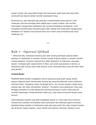 tangan mereka. Apa yang dapat dicapai oleh perempuan sudah pasti akan jauh lebih
konstruktif jika Operasi Ijtihad memiliki kesempatan hidup.
Sementara itu, satu kelompok lagi yang akan memperlihatkan kemungkinan untuk
melakukan reformasi terhadap Islam adalah Kaum muslim di Barat. Kita memiliki
kesempatan menggunakan kebebasan sipil, terutama kebebasan berekspresi, untuk
mengubah kecenderungan-kecenderungan tribal. Apakah kita orang Islam menggunakan
kebebasan itu? Apakah cukup banyak kaum non-muslim yang menantang kita untuk
melakukan itu?
***
Bab 7 - Operasi Ijtihad
“…Mohamed Atta, mahasiswa Hamburg dan salah seorang pembajak pesawat dalam
peristiwa 11 September ini menelan mentah-mentah Al-Quran seperti ia menelan mentah-
mentah pelajaran computer programming. Meski dibesarkan di lingkungan yang agak
sekuler, mendapat gelar sarjana teknik di Mesir, dan kuliah pascasarjana di Jerman, ia
tampaknya tidak mampu (atau tidak tertarik) untuk mempertanyakan para ahli tafsir Islam
yang otoriter.”
(Irshad Manji)
MUNGKIN AKAN tampak menggelikan karena seseorang yang bukan teolog, politisi,
ataupun diplomat berani berkomentar tentang apa yang bisa dilakukan untuk melakukan
reformasi Islam. Terkadang, ketika mengingat hal itu, aku merasa congkak—tetapi hanya
sesekali saja. Aku tidak memedulikan “posisiku”. Perubahan harus datang dari mana saja.
Mengapa perubahan itu tidak datang dari seorang perempuan muslim muda yang tak
memiliki kepentingan mempertahankan status quo , baik secara emosional maupun yang
lainnya?
Inilah beberapa masalah yang telah kudapatkan sejauh ini. Umat Islam terus-menerus
memamerkan keahlian merendahkan kaum perempuan dan kelompok agama minoritas.
Dapatkah kedua masalah ini diselesaikan pada saat yang sama? Aku telah merajut harapan
dari Al-Quran maupun sejarah, untuk melihat kemungkinan reformasi. Misalnya, kaum
 
