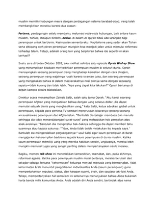 muslim memiliki hubungan mesra dengan perdagangan selama berabad-abad, yang telah
membangkitkan minatku karena dua alasan:
Pertama, perdagangan selalu membantu melumasi roda-roda hubungan, baik antara kaum
muslim, Yahudi, maupun Kristen. Kedua, di dalam Al-Quran tidak ada larangan bagi
perempuan untuk berbisnis. Kesimpulan sementaraku: Kapitalisme yang sadar akan Tuhan
serta ditopang oleh peran perempuan mungkin bisa menjadi jalan untuk memulai reformasi
terhadap Islam. Tetapi, adakah orang lain yang berpikiran bahwa ide seperti ini akan
berhasil?
Suatu sore di bulan Oktober 2002, aku melihat selintas satu episode Oprah Winfrey Show
yang menampilkan keadaan menyedihkan perempuan muslim di seluruh dunia. Oprah
menayangkan seorang perempuan yang menghadapi kematian dengan cara dirajam,
seorang perempuan yang wajahnya rusak karena siraman cuka, dan seorang perempuan
yang mengatakan bahwa di dalam masyarakatnya nilai dirinya sama dengan sepasang
sepatu—tidak kurang dan tidak lebih. “Apa yang dapat kita lakukan?” Oprah bertanya di
depan kamera secara blakblakan.
Direktur acara menampilkan Zainab Salbi, salah satu tamu Oprah. “Aku kenal seorang
perempuan Afghan yang mengatakan bahwa dengan uang seratus dollar, dia dapat
memulai sebuah bisnis yang menghasilkan uang,” kata Salbi, ketua advokasi global untuk
perempuan, kepada para pemirsa TV sembari meneruskan bicaranya tentang seorang
wirausahawan perempuan dari Afghanistan. “Bantulah dia belajar membaca dan menulis
sehingga dia tidak menandatangani surat-surat” yang melepaskan hak perwalian atas
anak-anaknya. “Bantulah dia mengetahui hak-haknya sehingga dia dapat memberi tahu
suaminya atau kepala sukunya: ‘Tidak, Anda tidak boleh melakukan itu kepada saya.’
Bantulah dia mengendalikan perjuangannya!” usul Salbi agar kaum perempuan di Barat
mengajarkan keterampilan berbisnis kepada kaum perempuan di dunia muslim. Ketika
kaum perempuan memiliki uang yang mereka hasilkan sendiri, ungkapnya, mereka lebih
mungkin memulai tugas yang sangat penting dalam mempertanyakan nasib mereka.
Bagiku, momen talk show ini meneriakkan kemandirian, martabat, dan, pada akhirnya,
reformasi agama. Ketika para perempuan muslim mulai bertanya, mereka berubah dari
sekadar sebagai lencana “kehormatan” keluarga menjadi manusia yang bermartabat. Adat
kehormatan Arab menuntut pengorbanan individualitas Anda (kaum perempuan) guna
mempertahankan reputasi, status, dan harapan suami, ayah, dan saudara laki-laki Anda.
Tetapi, mempertanyakan hal semacam ini sebenarnya menunjukkan bahwa Anda bukanlah
harta benda milik komunitas Anda. Anda adalah diri Anda sendiri, bertindak atas nama
 