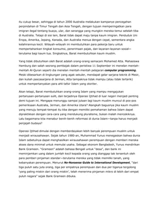 itu cukup besar, sehingga di tahun 2000 Australia melakukan kampanye pencegahan
perpindahan di Timur Tengah dan Asia Tengah, dengan tujuan memperingatkan para
imigran ilegal tentang buaya, ular, dan serangga yang mungkin mereka temui setelah tiba
di Australia. Tetapi di sisi lain, Barat tidak dapat maju tanpa kaum imigran. Penduduk Uni
Eropa, Amerika, Jepang, Kanada, dan Australia menua dengan cepat, sementara angka
kelahirannya kecil. Wilayah-wilayah ini membutuhkan para pekerja baru untuk
mempertahankan tingkat konsumsi, penerimaan pajak, dan layanan-layanan sosial—
terutama bagi kaum tua. Singkatnya, Barat membutuhkan kaum muslim.
Yang tidak dibutuhkan oleh Barat adalah orang-orang semacam Mohamed Atta. Mahasiswa
Hamburg dan salah seorang pembajak dalam peristiwa 11 September ini menelan mentah-
mentah Al-Quran seperti dia menelan mentah-mentah pelajaran computer programming.
Meski dibesarkan di lingkungan yang agak sekuler, mendapat gelar sarjana teknik di Mesir,
dan kuliah pascasarjana di Jerman, Atta tampaknya tidak mampu (atau tidak tertarik)
untuk mempertanyakan para ahli tafsir Islam yang otoriter.
Akan tetapi, Barat membutuhkan orang-orang Islam yang mampu mengajukan
pertanyaan-pertanyaan sulit, dan terjadinya Operasi Ijtihad di luar negeri menjadi penting
demi tujuan ini. Mengapa menunggu sampai jutaan lagi kaum muslim muncul di pos-pos
pemeriksaan Australia, Jerman, dan Amerika Utara? Alangkah bagusnya jika kaum muslim
yang menuju tempat-tempat itu tiba dengan memiliki pemahaman bahwa Islam dapat
dipraktikkan dengan cara-cara yang mendukung pluralisme, bukan malah mencekiknya.
Lalu bagaimana kita menabur benih-benih reformasi di dunia Islam—tanpa harus menjadi
penjajah budaya?
Operasi Ijtihad dimulai dengan memberdayakan lebih banyak perempuan muslim untuk
menjadi wirausahawan. Sejak tahun 1980-an, Muhammad Yunus menegaskan bahwa dunia
Islam sebetulnya dapat menghasilkan wirausahawan perempuan dengan memberi mereka
akses dana minimal untuk memulai usaha. Sebagai ekonom Bangladesh, Yunus mendirikan
Bank Grameen. “Grameen” adalah bahasa Bengali untuk “desa”, dan bank ini
meminjamkan uang dalam jumlah kecil kepada orang yang dianggap tak tersentuh oleh
para pemberi pinjaman standar—terutama mereka yang tidak memiliki tanah, yang
kebanyakan perempuan. Menurut No-Nonsense Guide to International Development, “dari
tiga puluh satu juta orang, tiga per empatnya perempuan dan dua per tiganya tergolong
‘yang paling miskin dari orang miskin’, telah menerima pinjaman mikro di lebih dari empat
puluh negara” sejak Bank Grameen dibuka.
 