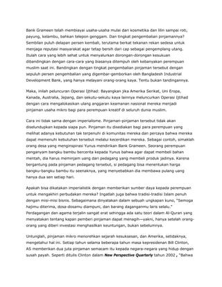 Bank Grameen telah membiayai usaha-usaha mulai dari kosmetika dan lilin sampai roti,
payung, kelambu, bahkan telepon genggam. Dan tingkat pengembalian pinjamannya?
Sembilan puluh delapan persen kembali, terutama berkat tekanan rekan sedesa untuk
menjaga reputasi masyarakat agar tetap bersih dari cap sebagai pengemplang utang.
Itulah cara yang lebih sehat untuk menyalurkan dorongan-dorongan kesukuan
dibandingkan dengan cara-cara yang biasanya ditempuh oleh kebanyakan perempuan
muslim saat ini. Bandingkan dengan tingkat pengembalian pinjaman tersebut dengan
sepuluh persen pengembalian yang digembar-gemborkan oleh Bangladesh Industrial
Development Bank, yang hanya melayani orang-orang kaya. Tentu bukan tandingannya.
Maka, inilah peluncuran Operasi Ijtihad: Bayangkan jika Amerika Serikat, Uni Eropa,
Kanada, Australia, Jepang, dan sekutu-sekutu kaya lainnya meluncurkan Operasi Ijtihad
dengan cara mengalokasikan ulang anggaran keamanan nasional mereka menjadi
pinjaman usaha mikro bagi para perempuan kreatif di seluruh dunia muslim.
Cara ini tidak sama dengan imperialisme. Pinjaman-pinjaman tersebut tidak akan
diselundupkan kepada siapa pun. Pinjaman itu disediakan bagi para perempuan yang
melihat adanya kebutuhan tak terpenuhi di komunitas mereka dan percaya bahwa mereka
dapat memenuhi kebutuhan tersebut melalui kecerdikan mereka. Sebagai contoh, simaklah
orang desa yang menginspirasi Yunus mendirikan Bank Grameen. Seorang perempuan
penganyam bangku bambu bercerita kepada Yunus bahwa agar dapat membeli bahan
mentah, dia harus meminjam uang dari pedagang yang membeli produk jadinya. Karena
bergantung pada pinjaman pedagang tersebut, si pedagang bisa menentukan harga
bangku-bangku bambu itu seenaknya, yang menyebabkan dia membawa pulang uang
hanya dua sen setiap hari.
Apakah bisa dikatakan imperialistik dengan memberikan sumber daya kepada perempuan
untuk mengakhiri perbudakan mereka? Ingatlah juga bahwa tradisi-tradisi Islam penuh
dengan misi-misi bisnis. Sebagaimana dinyatakan dalam sebuah ungkapan kuno, “Semoga
hajimu diterima, dosa-dosamu diampuni, dan barang daganganmu laris selalu.”
Perdagangan dan agama terjalin sangat erat sehingga ada satu teori dalam Al-Quran yang
menyatakan tentang kapan pemberi pinjaman dapat menagih—yakni, hanya setelah orang-
orang yang diberi investasi menghasilkan keuntungan, bukan sebelumnya.
Untunglah, pinjaman mikro menorehkan sejarah kesuksesan, dan Amerika, setidaknya,
mengetahui hal ini. Setiap tahun selama beberapa tahun masa kepresidenan Bill Clinton,
AS memberikan dua juta pinjaman semacam itu kepada negara-negara yang hidup dengan
susah payah. Seperti ditulis Clinton dalam New Perspective Quarterly tahun 2002 , “Bahwa
 