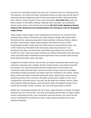 dua juta harus meningkat menjadi lima puluh juta” di seluruh dunia. Dia mendukung nilai-
nilai pinjaman mikro karena dia telah menyaksikan efeknya di antara para pemilik salon di
pedesaan Arkansas sebagaimana juga di antara para peternak Afrika. Pada pertengahan
tahun 1980-an, Clinton merekrut Yunus untuk menciptakan Good Faith Fund, yang mirip
Bank Grameen, di Pine Bluffs, Arkansas. Beberapa tahun kemudian, dan berdasarkan
ratusan sukses lainnya, terbit sebuah buku berjudul Beri Kami Kredit; Bagaimana Revolusi
Pinjaman Mikro Muhammad Yunus Memberdayakan Para Perempuan mulai dari Bangladesh
hingga Chicago.
Tetapi, apakah negara-negara muslim menginginkan hal semacam itu, ataukah Clinton
berharap terlalu banyak? Kelihatannya dia sudah berbicara dengan calon peraih Nobel,
Hernando de Soto, seseorang yang telah menarik perhatian Indonesia, Pakistan, Aljazair,
dan Mesir. Pemerintahan negara-negara tergelitik oleh keahlian khusus de Soto—
menghidupkan kembali “modal yang mati” dalam ekonomi yang kembang-kempis. Dua
contoh modal yang mati adalah bisnis-bisnis pasar gelap yang beroperasi di luar
pembukuan dan pajak, dan lahan-lahan yang diklaim para penghuni liar yang tidak
memiliki izin resmi. Pada kasus-kasus tersebut, kita sedang membicarakan aset-aset orang
miskin yang tidak dapat mendaftarkan secara legal karena hal itu menyita terlalu banyak
kertas kerja pemerintah, waktu, dan biaya.
Longgarkan keruwetan birokrasi, kata de Soto, dan kapital masyarakat kelas bawah yang
melakukan wiraswasta akan meledak, berubah menjadi sesuatu yang sangat konstruktif.
Para penghuni liar dapat memperoleh jaminan mengamankan harta kekayaan dan
membangun hidup yang lebih pasti. Hanya bisnis-bisnis dengan uang tunai yang dapat
berkembang menjadi perusahaan-perusahaan legal dan memberikan nilai tambah. Dengan
begitu, pemerintah dapat memperoleh pemasukan pajak. Setiap orang merasa menang,
terutama perempuan dan anak-anak. Merekalah yang biasanya tinggal di rumah untuk
menjaga lahan yang tidak berizin. Lagi pula, laki-laki tetap harus bekerja. Namun, ketika
harta kekayaan didokumentasikan, para perempuan dapat meninggalkan tempat hunian
mereka dan berjualan di pasar, misalnya, dan anak-anak dapat pergi ke sekolah.
Setelah Peru mengimplementasikan ide-ide de Soto, angka kehadiran di sekolah meningkat
sebanyak dua puluh enam persen. Tak heran jika beberapa pemerintahan di negara-negara
muslim mengundang de Soto untuk memberikan satu dua masukan, dan ribuan laki-laki
muncul mendengarkannya berbicara di Dubai. Tetapi, pesannya bergema jauh di luar
lingkaran kekuasaan.
 
