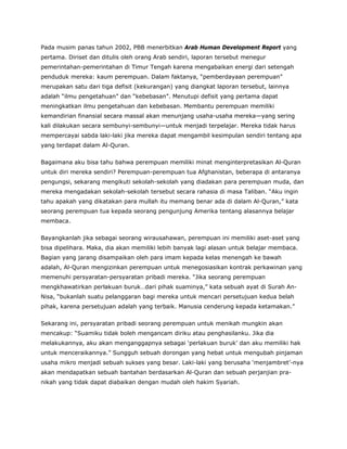Pada musim panas tahun 2002, PBB menerbitkan Arab Human Development Report yang
pertama. Diriset dan ditulis oleh orang Arab sendiri, laporan tersebut menegur
pemerintahan-pemerintahan di Timur Tengah karena mengabaikan energi dari setengah
penduduk mereka: kaum perempuan. Dalam faktanya, “pemberdayaan perempuan”
merupakan satu dari tiga defisit (kekurangan) yang diangkat laporan tersebut, lainnya
adalah “ilmu pengetahuan” dan “kebebasan”. Menutupi defisit yang pertama dapat
meningkatkan ilmu pengetahuan dan kebebasan. Membantu perempuan memiliki
kemandirian finansial secara massal akan menunjang usaha-usaha mereka—yang sering
kali dilakukan secara sembunyi-sembunyi—untuk menjadi terpelajar. Mereka tidak harus
mempercayai sabda laki-laki jika mereka dapat mengambil kesimpulan sendiri tentang apa
yang terdapat dalam Al-Quran.
Bagaimana aku bisa tahu bahwa perempuan memiliki minat menginterpretasikan Al-Quran
untuk diri mereka sendiri? Perempuan-perempuan tua Afghanistan, beberapa di antaranya
pengungsi, sekarang mengikuti sekolah-sekolah yang diadakan para perempuan muda, dan
mereka mengadakan sekolah-sekolah tersebut secara rahasia di masa Taliban. “Aku ingin
tahu apakah yang dikatakan para mullah itu memang benar ada di dalam Al-Quran,” kata
seorang perempuan tua kepada seorang pengunjung Amerika tentang alasannya belajar
membaca.
Bayangkanlah jika sebagai seorang wirausahawan, perempuan ini memiliki aset-aset yang
bisa dipelihara. Maka, dia akan memiliki lebih banyak lagi alasan untuk belajar membaca.
Bagian yang jarang disampaikan oleh para imam kepada kelas menengah ke bawah
adalah, Al-Quran mengizinkan perempuan untuk menegosiasikan kontrak perkawinan yang
memenuhi persyaratan-persyaratan pribadi mereka. “Jika seorang perempuan
mengkhawatirkan perlakuan buruk…dari pihak suaminya,” kata sebuah ayat di Surah An-
Nisa, “bukanlah suatu pelanggaran bagi mereka untuk mencari persetujuan kedua belah
pihak, karena persetujuan adalah yang terbaik. Manusia cenderung kepada ketamakan.”
Sekarang ini, persyaratan pribadi seorang perempuan untuk menikah mungkin akan
mencakup: “Suamiku tidak boleh mengancam diriku atau penghasilanku. Jika dia
melakukannya, aku akan menganggapnya sebagai ‘perlakuan buruk’ dan aku memiliki hak
untuk menceraikannya.” Sungguh sebuah dorongan yang hebat untuk mengubah pinjaman
usaha mikro menjadi sebuah sukses yang besar. Laki-laki yang berusaha ‘menjambret’-nya
akan mendapatkan sebuah bantahan berdasarkan Al-Quran dan sebuah perjanjian pra-
nikah yang tidak dapat diabaikan dengan mudah oleh hakim Syariah.
 