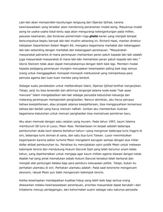 Laki-laki akan memperoleh keuntungan langsung dari Operasi Ijtihad, karena
kewiraswastaan yang tersebar akan mendorong penanaman modal asing. Masuknya modal
asing ke usaha-usaha lokal tentu saja akan mengurangi ketergantungan pada militer,
pasukan keamanan, dan birokrasi pemerintah—tiga ghetto karier yang menjadi tempat
berkumpulnya begitu banyak laki-laki muslim sekarang ini. Richard Haas, mantan direktur
kebijakan Departemen Dalam Negeri AS, mengakui bagaimana martabat dan kebanggaan
laki-laki sebanding dengan martabat dan kebanggaan perempuan. “Masyarakat-
masyarakat patriarkis di mana perempuan memainkan peran patuh kepada laki-laki adalah
juga masyarakat-masyarakat di mana laki-laki memainkan peran patuh kepada laki-laki.”
Gloria Steinem tidak akan dapat menyatakannya dengan lebih baik lagi. Memberi modal
kepada pedagang perempuan mungkin merupakan kesempatan paling baik bagi semua
orang untuk menggagalkan monopoli-monopoli institusional yang memperkaya para
pemuka agama dan tuan-tuan mereka yang berduit.
Sebagai suatu pendekatan untuk meliberalisasi Islam, Operasi Ijtihad terlihat menjanjikan.
Tetapi, janji itu bisa tersendat dan akhirnya terganjal selama kode-kode “hak asasi
manusia” Islam mengabadikan laki-laki sebagai penyedia kebutuhan keluarga dan
melarang perempuan memperoleh penghasilan. Namun demikian, aku harus percaya
bahwa kesejahteraan, atau prospek adanya kesejahteraan, bisa menggoyahkan konsensus
bahwa laki-lakilah yang harus mencari nafkah. Izinkan aku memberikan ilustrasi
bagaimana kebutuhan untuk mencari penghasilan bisa memotivasi pemikiran baru.
Aku akan memulai dengan satu catatan yang muram. Pada tahun 1997, kaum Islamis
membunuh 58 turis di Luxor, Mesir Atas. Pembantaian ini terjadi setelah beberapa
pembunuhan skala kecil selama bertahun-tahun—yang mengincar beberapa turis Inggris di
sini, beberapa turis Jerman di sana, dan satu dua turis Taiwan. Luxor menimbulkan
kegemparan karena sektor turisme Mesir mengalami kerugian sampai dengan dua miliar
dollar akibat pembunuhan itu. Peristiwa itu menciptakan opini publik Mesir untuk melawan
kelompok teroris dan mendukung Hukum Darurat Sipil yang telah berumur enam belas
tahun, yang diperkenalkan untuk menjaga agar kaum militan agama diawasi dengan ketat.
Adalah hal yang amat memalukan sebab Hukum Darurat tersebut telah berkarat dan
menjadi alat pentungan belaka bagi para pemburu kekuasaan politik. Tetapi, bukan itu
perhatian utamaku di sini. Perhatian utamaku adalah: Pada saat terorisme mengancam
ekonomi, rakyat Mesir pun balik mengancam kelompok teroris.
Ketika kesempatan mendapatkan kualitas hidup yang lebih baik bagi semua orang
ditawarkan melalui kewiraswastaan perempuan, prioritas masyarakat dapat berubah—dari
tribalisme menuju perdagangan, dari kehormatan suami sebagai satu-satunya penyedia
 