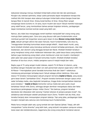 kebutuhan keluarga menuju martabat timbal-balik antara laki-laki dan perempuan.
Mungkin aku kelewat optimistis, tetapi usaha pariwisata dapat menjelaskan kenapa kita
melihat titik-titik harapan akan adanya hubungan timbal-balik antara bangsa Israel dan
bangsa Mesir di Jazirah Sinai. Orang Israel berlibur di Sinai. Orang Mesir sangat
menghargai bisnis turisme ini. Di sana, kaum muslim dan kaum Yahudi memiliki hubungan
yang relatif lancar, yang membuktikan bahwa sampai tingkatan tertentu, perdagangan
dapat membentuk kontrak-kontrak sosial yang lebih cair.
Namun, aku tidak bisa menganggap remeh keahlian manipulatif dari orang-orang yang
memuja Islam padang pasir. Cara-cara yang disusun oleh para fundamentalis untuk
membuat gundah hati tergambar secara garis besar di situs Women Living Under Muslim
Laws, sebuah jaringan aktivis hak asasi manusia. Kaum fundamentalis, tulis situs itu,
“menggunakan teknologi komunikasi secara sangat efektif… Kaset-kaset murah, yang
berisi khotbah-khotbah yang mencakup semburan amarah terhadap perempuan, nilai-nilai
kesetaraan, dan otonomi yang dianggap berasal dari Barat. Khotbah-khotbah tersebut—
yang menghasut orang untuk melakukan kekerasan dan, pada kasus-kasus yang ekstrem,
bahkan juga mendorong orang Islam untuk membunuh umat non-muslim—membanjiri
jalan-jalan dan pasar-pasar di banyak komunitas muslim. Khotbah-khotbah tersebut
disiarkan di bus-bus umum, melalui pengeras suara di masjid-masjid dan radio.
Begitu juga di TV yang sangat mudah diakses, seperti TV Al-Manar di Libanon, yang
berafiliasi dengan Hizbullah dan diberi izin oleh pemerintah Libanon sejak tahun 1997. Misi
Al-Manar—“meningkatkan peran beradab komunitas Arab dan Islam”—sebetulnya
mendukung penyerangan terhadap kaum Yahudi sebagai pilihan taktiknya. Situs web
stasiun TV tersebut menayangkan sebuah program bernama Inqilab al-Soura, yang secara
garis besar berarti “pembalikan Citra”. Program tersebut berkenaan dengan upaya untuk
sadar terhadap media, atau begitulah tampaknya, hingga Anda memperhatikan deskripsi
acara tersebut: “ Inqilab al-Soura memonitor semua media dan pers audio visual
berbahasa Yahudi milik Zionis; sehingga dengan demikian mengeskpos status dan fakta
tersembunyi perlengkapan tempur militer Zionis.” Sisi baiknya, program tersebut
diproduksi dan dibawakan oleh seorang “mantan tahanan di penjara-penjara Israel”. Hei,
setidaknya ada kehidupan setelah penyiksaan kaum Zionis. Terakhir kali aku lihat, situs
tersebut berjanji akan menayangkan program belanja. Tapi yang jelas, perdagangan tidak
mungkin menjadi satu-satunya cara memerangi kaum fundamentalis.
Media harus menjadi salah satu ujung tombak lain dari Operasi Ijtihad. Tetapi, alih-alih
mengisahkan “cerita Amerika” yang lebih baik, yang terbukti merupakan campuran antara
kesia-siaan dan ketidakrelevanan, bagaimana jika orang-orang Barat mendanai saluran
 
