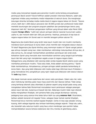media yang menyiarkan kepada para penonton muslim cerita tentang wirausahawan
perempuan Barat sendiri? David Hoffman adalah presiden Internews Network, salah satu
organisasi nirlaba yang membantu media independen di seluruh dunia. Dia menghargai
dukungan Amerika terhadap media-media lokal di negara-negara bekas Uni Soviet. “Secara
umum, lebih dari 1.600 stasiun penyiaran dan 30.000 jurnalis dan profesional media telah
memetik keuntungan dari program-program pelatihan dan pendampingan teknis yang
disponsori oleh AS,” demikian pengamatan Hoffman yang dimuat dalam edisi Maret 2002
majalah Foreign Affairs. “Lebih dari selusin jaringan televisi nasional muncul dari usaha-
usaha ini, dan menarik lebih dari 200 juta pemirsa. Hasilnya, penduduk di tiap kota di
negara-negara bekas Uni Soviet saat ini memiliki beragam pilihan saluran TV.
Bagaimana jika koalisi Barat yang terdiri atas kaum muslim dan non-muslim membantu
mendanai kaum perempuan di dunia Islam untuk memiliki dan mengelola stasiun-stasiun
TV lokal? Bagaimana jika Oprah Winfrey yang memimpin koalisi ini? Oprah sangat paham
apa artinya menjadi orang luar, tidak membiarkan viktimologi melumpuhkan dirinya dan, di
atas semua itu, dia sangat memperhatikan pendidikan perempuan dan anak-anak.
Kehadiran Oprah yang mencolok akan menimbulkan sentimen yang sangat kuat terhadap
kaum laki-laki yang ingin menjalankan segala urusan di negara-negara Islam.
Sebagaimana yang dikatakan oleh seorang lelaki cerdas kepada Oprah selama acara yang
membahas perempuan muslim, “Suka atau tidak, Anda adalah seorang pemicu.” Oprah
tidak membantahnya. Kenyataannya, piringan-piringan satelit parabola berkembang di
dunia Islam. Apa yang telah dilakukan oleh media cetak bagi reformasi kaum Protestan—
yang memoderasi ilmu pengetahuan yang rigid—dapat pula dilakukan oleh stasiun-stasiun
TV indie bagi Islam.
Kita dapat memulai secara sederhana dari siaran radio percobaan. Dalam satu hal, radio
akan melindungi identitas pada masa-masa awal kritis dari Operasi Ijtihad. Tidak setiap
orang berharap dikenali (atau ditembak) di jalanan seperti yang terjadi pada orang yang
mengatakan bahwa Nabi Muhammad menyatakan kaum perempuan sebagai pasangan
setara kaum laki-laki, bukannya di bawah laki-laki. Beberapa muslim tidak ingin dikenali
ketika mengisahkan Khadijah, istri pertama Nabi yang sangat dicintainya—seorang
pedagang kaya yang usianya lima belas tahun lebih tua yang melamar Nabi. Diceritakan,
bahkan setelah berserah diri kepada Tuhan, sebagian besar berkat nasihat Khadijah,
Muhammad terus meminta nasihat kepada Khadijah. Cerita ini bisa saja sekadar omong
kosong, lebih sebagai legenda atau terkaan ketimbang sebagai sejarah. Tetapi aku yakin,
aku bukanlah satu-satunya muslim yang haus untuk mendengar para pemikir bebas
memperdebatkan secara terbuka kebenaran dan ilmu mereka di gelombang udara.
 
