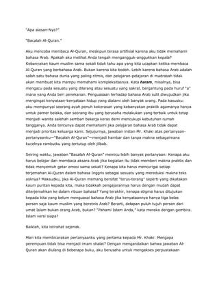“Apa alasan-Nya?”
“Bacalah Al-Quran.”
Aku mencoba membaca Al-Quran, meskipun terasa artifisial karena aku tidak memahami
bahasa Arab. Apakah aku melihat Anda tengah mengangguk-anggukkan kepala?
Kebanyakan kaum muslim sama sekali tidak tahu apa yang kita ucapkan ketika membaca
Al-Quran yang berbahasa Arab. Bukan karena kita bodoh. Lebih karena bahasa Arab adalah
salah satu bahasa dunia yang paling ritmis, dan pelajaran-pelajaran di madrasah tidak
akan membuat kita mampu memahami kompleksitasnya. Kata haram, misalnya, bisa
mengacu pada sesuatu yang dilarang atau sesuatu yang sakral, bergantung pada huruf “a”
mana yang Anda beri penekanan. Penguasaan terhadap bahasa Arab sulit diwujudkan jika
mengingat kenyataan-kenyataan hidup yang dialami oleh banyak orang. Pada kasusku:
aku mempunyai seorang ayah penuh kekerasan yang kebanyakan praktik agamanya hanya
untuk pamer belaka, dan seorang ibu yang berusaha melakukan yang terbaik untuk tetap
menjadi wanita salehah sembari bekerja keras demi mencukupi kebutuhan rumah
tangganya. Anda tentunya dapat memahami jika pelajaran bahasa Arab tidak dapat
menjadi prioritas keluarga kami. Sejujurnya, jawaban instan Mr. Khaki atas pertanyaan-
pertanyaanku—“Bacalah Al-Quran”—menjadi hambar dan tanpa makna sebagaimana
kucelnya rambutku yang tertutup oleh jilbab.
Seiring waktu, jawaban “Bacalah Al-Quran” memicu lebih banyak pertanyaan: Kenapa aku
harus belajar dan membaca aksara Arab jika kegiatan itu tidak memberi makna praktis dan
tidak menyentuh getar emosi sama sekali? Kenapa kita harus mencurigai setiap
terjemahan Al-Quran dalam bahasa Inggris sebagai sesuatu yang mereduksi makna teks
aslinya? Maksudku, jika Al-Quran memang bersifat “terus-terang” seperti yang dikatakan
kaum puritan kepada kita, maka tidakkah pengajarannya harus dengan mudah dapat
diterjemahkan ke dalam ribuan bahasa? Yang terakhir, kenapa stigma harus ditujukan
kepada kita yang belum menguasai bahasa Arab jika kenyataannya hanya tiga belas
persen saja kaum muslim yang beretnis Arab? Berarti, delapan puluh tujuh persen dari
umat Islam bukan orang Arab, bukan? “Pahami Islam Anda,” kata mereka dengan gembira.
Islam versi siapa?
Baiklah, kita istirahat sejenak.
Mari kita membicarakan pertanyaanku yang pertama kepada Mr. Khaki: Mengapa
perempuan tidak bisa menjadi imam shalat? Dengan mengandaikan bahwa jawaban Al-
Quran akan diulang di beberapa buku, aku berusaha untuk mengakses perpustakaan
 