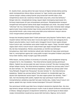 Dr. Ayesha Imam, seorang aktivis hak asasi manusia di Nigeria berkata bahwa penting
sekali mempopulerkan diskusi-diskusi semacam itu “agar mereka yang sangat tidak
nyaman dengan undang-undang Syariah yang konservatif memiliki dasar untuk
mengkritisinya secara sah, bukannya merasa tidak cukup tahu untuk bisa berbicara.”
Dengan kata lain, mengeksplorasi keragu-raguan dapat merangsang kepercayaan diri,
termasuk kepercayaan diri para wirausahawan perempuan. Mengekspresikan keraguan
mengafirmasi kemungkinan bahwa Anda dapat menghadapi suku Anda. Jika setiap inisiatif
“reformasi” tak mau memperkenalkan keragu-raguan, hal itu akan menandai Islam sebagai
agama bukan hanya diperuntukkan bagi mereka yang berhati-keras tetapi juga mereka
yang berhati-lemah—yaitu orang-orang yang tidak punya keberanian maupun saluran
untuk mengemukakan pertanyaan-pertanyaan.
Kenapa kita berpaling kepada Islam? Itulah pertanyaan yang diajukan Taslima Nasrin, yang
meyakini bahwa reformasi hanya akan muncul jika agama mundur dari panggung dunia.
Sejauh yang dia ketahui, kaum muslim perlu mengganti hukum-hukum agama dengan
hukum-hukum sipil, memisahkan sama sekali masjid dan negara. Tetapi, haruskah negara-
negara Islam meniru hukum-hukum Yudeo-Kristen agar dapat menjadi lebih manusiawi?
Aku tak bisa menjawabnya. Mereka yang berkata ya memiliki dua tantangan:
Kenyataannya, Islam telah membentuk sebuah pilar identitas-diri bagi jutaan perempuan.
Saat ini, menyingkirkan agama dari ruang publik mungkin merupakan tindakan yang bukan
hanya tidak realistis, tetapi mungkin juga tidak produktif.
Riffat Hassan, seorang profesor di University of Louisville, punya pengalaman langsung
mengenai hal ini. Dia menjelaskan, “Jika Anda bertanya kepada seorang perempuan
Afghan, ‘Apakah kau percaya pada hak asasi manusia universal?’ Dia akan menatap Anda
dengan tatapan kosong. Jika Anda bertanya kepadanya ‘Apakah kau percaya pada Tuhan?’
dia akan berkata, ‘Ya’. Jika Anda bertanya kepadanya, ‘Apakah kau percaya pada Tuhan
Yang Mahaadil, Pengasih dan Penyayang?’ dia akan berkata ‘Ya’. Jika Anda bertanya
kepadanya, ‘Apakah kau percaya bahwa Tuhan semacam itu menghendaki agar kau
dipukuli dan diperlakukan secara kejam?’ dia akan segera paham dan berkata, ‘Tidak’.”
Jadi, mari kita bersikap lebih praktis. Apakah kita ingin perempuan muslim berdiri
mempertahankan setidaknya sejumlah hak asasi mereka atau, melalui hukum-hukum non-
agama, apakah kita ingin mereka merasa terasingkan? Dimusuhi? Dikhianati?
Para perempuan terdidik juga tidak harus mengikuti sekularisme dogmatis Nasr. Aku baru
saja bertemu dengan seorang perempuan muslim muda di sebuah konferensi konstitusional
di Ottawa. Sebagai pengacara di departemen kehakiman, dia berimigrasi ke Barat dalam
rangka mempraktikkan keyakinannya secara lebih bermakna. Baginya, hal itu berarti
 