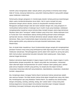 memilih untuk mengenakan jilbab—sebuah pilihan yang direstui di Amerika Utara tetapi
tidak di Tunisia, kampung halamannya, yang telah melarang jilbab di ruang publik sebagai
upaya melakukan modernisasi.
Pertemuanku dengan pengacara ini mendorongku berpikir tentang perlunya keseimbangan
dalam usaha mendemokratisasikan dunia Islam. Hal ini nyaris menjadi hal yang
berlawanan dengan pikiran sekuler, karena itu lanjutkanlah membaca baik-baik.
Mengajukan pendapat dengan otak dan bukan sekadar dengan otot, sang pengacara ini
membuktikan bahwa bahkan di kalangan kaum muslim muda yang terpelajar, kebebasan
mengekspresikan keyakinan secara terbuka tetap menjadi harapan utama bagi demokrasi.
Menekan Islam demi “kemajuan” adalah tindakan yang mirip tirani. Ketika kelompok tirani
di Tunisia dan Turki memaksakan adanya dinding-dinding pemisah antara kehidupan
spiritual dan duniawi, mereka membuat demokrasi sekuler sekadar sebuah nama
demokrasi. Maka, kaum fundamentalis dapat memprotes karena mereka menyatakan
bahwa agenda politik yang sebenarnya ternyata bukanlah keterbukaan, tetapi
Westernisasi.
Dan, di situlah letak masalahnya: Kaum fundamentalis dengan sangat ahli mengeksploitasi
perasaan frustrasi orang-orang yang kehidupannya telah diguncang oleh rezim-rezim yang
melakukan sekularisasi. Menyelenggarakan pemilu dalam iklim seperti itu sering kali justru
lebih memunculkan representasi kekuatan-kekuatan Islam padang pasir. Kalau begitu,
selamat tinggal demokrasi.
Sebelum demokrasi dapat berpijak di negara-negara muslim Arab, negara-negara ini perlu
diperkenalkan dengan pergulatan ide. Seperti yang telah aku kemukakan, interpretasi
Islam alternatif dapat mempertahankan diri sendiri melawan Islam padang pasir, bahkan
pada semua tingkatan simbolik yang penting. Itu terjadi jika kita dapat membuat
interpretasi-interpretasi alternatif yang disebarkan, diperdebatkan, diudarakan, diudarakan
kembali—dipopulerkan.
Aku menghargai alasan mengapa Taslima Nasrin bersikukuh bahwa sekularisasi adalah
satu-satunya harapan. Dia tidak berpikir bahwa Anda dapat mengafirmasi ulang nilai Islam.
Aku mendengarkan apa yang dikatakan Taslima Nasrin. Itu sebabnya aku berkonsultasi
dengan antropolog, sosiolog, psikolog, teolog, dan—peduli setan—orang-orang ateis
tentang bagaimana manusia dapat menundukkan kecenderungan mengejar kejayaan
ketimbang (mencapai) kehidupan yang saling berdampingan.
 