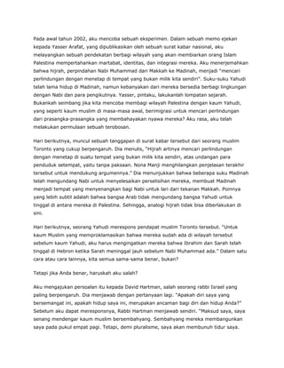 Pada awal tahun 2002, aku mencoba sebuah eksperimen. Dalam sebuah memo ejekan
kepada Yasser Arafat, yang dipublikasikan oleh sebuah surat kabar nasional, aku
melayangkan sebuah pendekatan berbagi wilayah yang akan membiarkan orang Islam
Palestina mempertahankan martabat, identitas, dan integrasi mereka. Aku menerjemahkan
bahwa hijrah, perpindahan Nabi Muhammad dari Makkah ke Madinah, menjadi “mencari
perlindungan dengan menetap di tempat yang bukan milik kita sendiri”. Suku-suku Yahudi
telah lama hidup di Madinah, namun kebanyakan dari mereka bersedia berbagi lingkungan
dengan Nabi dan para pengikutnya. Yasser, pintaku, lakukanlah lompatan sejarah.
Bukankah seimbang jika kita mencoba membagi wilayah Palestina dengan kaum Yahudi,
yang seperti kaum muslim di masa-masa awal, berimigrasi untuk mencari perlindungan
dari prasangka-prasangka yang membahayakan nyawa mereka? Aku rasa, aku telah
melakukan permulaan sebuah terobosan.
Hari berikutnya, muncul sebuah tanggapan di surat kabar tersebut dari seorang muslim
Toronto yang cukup berpengaruh. Dia menulis, “Hijrah artinya mencari perlindungan
dengan menetap di suatu tempat yang bukan milik kita sendiri, atas undangan para
penduduk setempat, yaitu tanpa paksaan. Nona Manji menghilangkan penjelasan terakhir
tersebut untuk mendukung argumennya.” Dia menunjukkan bahwa beberapa suku Madinah
telah mengundang Nabi untuk menyelesaikan perselisihan mereka, membuat Madinah
menjadi tempat yang menyenangkan bagi Nabi untuk lari dari tekanan Makkah. Poinnya
yang lebih subtil adalah bahwa bangsa Arab tidak mengundang bangsa Yahudi untuk
tinggal di antara mereka di Palestina. Sehingga, analogi hijrah tidak bisa diberlakukan di
sini.
Hari berikutnya, seorang Yahudi merespons pendapat muslim Toronto tersebut. “Untuk
kaum Muslim yang memproklamasikan bahwa mereka sudah ada di wilayah tersebut
sebelum kaum Yahudi, aku harus mengingatkan mereka bahwa Ibrahim dan Sarah telah
tinggal di Hebron ketika Sarah meninggal jauh sebelum Nabi Muhammad ada.” Dalam satu
cara atau cara lainnya, kita semua sama-sama benar, bukan?
Tetapi jika Anda benar, haruskah aku salah?
Aku mengajukan persoalan itu kepada David Hartman, salah seorang rabbi Israel yang
paling berpengaruh. Dia menjawab dengan pertanyaan lagi. “Apakah diri saya yang
bersemangat ini, apakah hidup saya ini, merupakan ancaman bagi diri dan hidup Anda?”
Sebelum aku dapat meresponsnya, Rabbi Hartman menjawab sendiri. “Maksud saya, saya
senang mendengar kaum muslim bersembahyang. Sembahyang mereka membangunkan
saya pada pukul empat pagi. Tetapi, demi pluralisme, saya akan membunuh tidur saya.
 