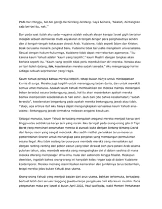 Pada hari Minggu, bel-bel gereja berdentang-dentang. Saya berkata, ‘Baiklah, dentangkan
saja bel-bel itu, nak.’”
Dan pada saat itulah aku sadar—agama adalah sebuah alasan kenapa Israel gigih bertahan
menjadi sebuah demokrasi multi-keyakinan di tengah-tengah para penghasutnya sendiri
dan di tengah-tengah kekacauan dinasti Arab. Yudaisme, tidak seperti Islam dan Kristen,
tidak berusaha menarik pengikut baru. Yudaisme tidak berusaha mengklaim universalisme.
Sesuai dengan hukum-hukumnya, Yudaisme tidak dapat menyebarkan agamanya. “Itu
karena kaum Yahudi adalah ‘kaum yang terpilih’,” kaum Muslim dengan tangkas akan
berkata seperti itu. “Kaum yang terpilih tidak perlu membuktikan diri mereka. Neraka atau
air bah boleh datang, toh, keselamatan mereka sudah tersedia.” Aku menganggap hal ini
sebagai sebuah keprihatinan yang tragis.
Kaum Yahudi percaya bahwa mereka terpilih, tetapi bukan hanya untuk mendapatkan
kismis di surga. Mereka juga terpilih untuk menanggung beban dunia, dan untuk mewakili
semua umat manusia. Apakah kaum Yahudi membuktikan diri mereka mampu menangani
beban tersebut secara bertanggung jawab, hal itu akan menentukan apakah mereka
berhak memperoleh keselamatan di hari akhir. Jauh dari (ide bahwa keselamatan) “sudah
tersedia”, keselamatan bergantung pada apakah mereka bertanggung jawab atau tidak.
Tetapi, apa artinya itu? Aku hanya dapat mengungkapkan konsensus kaum Yahudi arus-
utama: Bertanggung jawab bermakna melawan arogansi kesukuan.
Sebagai manusia, kaum Yahudi terkadang mengubah arogansi mereka menjadi karya seni
tinggi—atau setidaknya karya seni yang norak. Aku teringat pada orang-orang gila di Tepi
Barat yang menyinari perumahan mereka di puncak bukit dengan Bintang-Bintang David
dari lampu neon yang sangat mencolok. Aku sedih melihat penolakan terus-menerus
pemerintahan Sharon untuk menangkap para penjahat yang membangun permukiman
secara ilegal. Aku tidak sedang berpura-pura membela mereka yang menyalakan api
dengan ranting-ranting dari pohon zaitun yang telah dirawat oleh para petani Arab selama
puluhan tahun, atau membela mereka yang mengasingkan diri di dalam yeshiva di mana
mereka dilarang mempelajari ilmu-ilmu mulai dari astronomi hingga filsafat. Meskipun
demikian, ingatlah bahwa orang-orang ini hanyalah kelas ringan saja di dalam Yudaisme
kontemporer. Mereka memang menimbulkan kemarahan dan jumlahnya terus bertambah,
tetapi mereka jelas bukan Yahudi arus-utama.
Orang-orang Yahudi yang menjadi bagian dari arus-utama, bahkan terkemuka, terkadang
berbuat lebih dari seruan tanggung jawab—tanpa pengakuan dari kita kaum muslim. Pada
pengerahan masa pro-Israel di bulan April 2002, Paul Wolfowitz, wakil Menteri Pertahanan
 