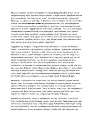 AS, menyampaikan metafora ranting zaitun itu kepada bangsa Palestina. Dalam sebuah
pengamatan yang tajam, Wolfowitz mengakui bahwa “bangsa Palestina yang tidak berdosa
juga menderita dan mati dalam jumlah besar”. Kumpulan orang-orang itu mencemooh.
Tetapi apa yang dilakukan oleh Edgar M. Bronfman, presiden Kongres Yahudi Sedunia? Dia
menulis surat kepada New York Times dengan kerendahan hati yang penuh pengakuan.
“Mereka yang mencemooh harus malu kepada diri sendiri dan harus disadarkan terhadap
adanya surat di dalam Haggadah (Kisah tentang Paskah Yahudi)… Tuhan menghukum para
malaikat karena mereka menyoraki orang-orang Mesir yang tenggelam ketika sedang
mengejar bangsa Israel yang telah menyeberangi Laut Merah. Tuhan berkata kepada
mereka, Mereka adalah umatku juga. Rakyat Palestina sedang sekarat di dalam perang di
Timur Tengah ini. Simpatiku tentunya untuk Israel dan rakyatnya, tetapi kita semua harus
sadar bahwa orang-orang Palestina adalah rakyat juga.”
Haggadah yang mengakui “orang lain” tersebut memungkinkan kepala Rabbi Ortodoks
Inggris, Jonathan Sacks, menulis tentang “mulianya perbedaan”. Apakah aku mengatakan
telah menulis tentang itu? Sebetulnya, lebih mirip menulis sebuah buku tentang itu. Di
dalam tulisan Sacks, “Tuhan menciptakan perbedaan. Karena itu, pada diri orang yang
berbedalah kita menemukan Tuhan.” Bagi Rabbi Sacks, “tantangan agama yang tertinggi
adalah menyaksikan citra Tuhan pada diri orang yang tidak sesuai dengan yang kita
bayangkan.” Kuakui bahwa Sacks telah mendapat kecaman pedas dari para rabbi
ultraortodoks, terutama karena pendapatnya bahwa Yudaisme bukanlah pemilik kata akhir
atas kebenaran. Di bawah tekanan, Sacks merevisi beberapa pernyataannya. Namun, tidak
semuanya. Bukan pendapatnya tentang sucinya perbedaan. Faktanya, selama bertahun-
tahun, Rabbi Sacks telah mempromosikan tanggung jawab kaum Yahudi terhadap “yang
lain” sambil tetap menduduki posisinya sebagai kepala Yahudi Ortodoks di Inggris.
Kenapa aku sangat meributkan kemanusiaan yang dimungkinkan oleh (ajaran) Yahudi?
Karena, meski aku berharap bahwa Operasi Ijtihad akan memacu percakapan antara tiga
kelompok Ahli Kitab, “trialog” ini hanya akan bermakna jika mereka diarahkan oleh
keterbukaan Talmud. Maksudku bukan Talmud itu sendiri, tetapi sikap, yang dengan elegan
disuarakan oleh Rabbi Hartman bahwa Tuhan Ibrahim sama dengan “Tuhan Yang Penuh
Kejutan dan Kebaruan”. Tuhan yang keinginannya tidak dapat Anda duga.
Apakah yang demikian itu pemikiran yang kelewat gila bagi kebanyakan kaum muslim
Arab? Mantan Perdana Menteri Malaysia memberi kesan demikian. Pada sebuah pertemuan
internasional umat Islam di Kuala Lumpur tahun 2002, Mahathir Mohamad dengan kurang
hati-hati mengeluarkan kata-kata bahwa kepemimpinan Islam tidak dapat lagi berasal dari
bangsa Arab karena, dengan segala pertimbangan, mereka tidak tahu bagaimana cara
 