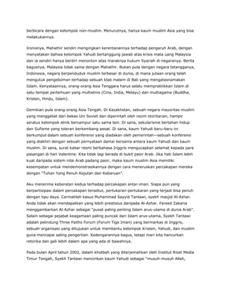 berbicara dengan kelompok non-muslim. Menurutnya, hanya kaum muslim Asia yang bisa
melakukannya.
Ironisnya, Mahathir sendiri mengingkari kerentanannya terhadap pengaruh Arab, dengan
menyatakan bahwa kelompok Yahudi bertanggung jawab atas krisis mata uang Malaysia
dan ia sendiri hanya berdiri menonton atas maraknya hukum Syariah di negaranya. Berita
bagusnya, Malaysia tidak sama dengan Mahathir. Bukan pula dengan negara tetangganya,
Indonesia, negara berpenduduk muslim terbesar di dunia, di mana jutaan orang telah
mengutuk pengeboman terhadap sebuah klab malam di Bali yang mengatasnamakan
Islam. Kenyataannya, orang-orang Asia Tenggara harus selalu mempraktikkan Islam di
satu tempat pertemuan yang multietnis (Cina, India, Melayu) dan multiagama (Buddha,
Kristen, Hindu, Islam).
Demikian pula orang-orang Asia Tengah. Di Kazakhstan, sebuah negara mayoritas muslim
yang menggeliat dari bekas Uni Soviet dan diperintah oleh rezim otoritarian, hampir
seratus kelompok etnik bercampur satu sama lain. Di sana, sekularisme bertahan hidup
dan Sufisme yang toleran berkembang pesat. Di sana, kaum Yahudi baru-baru ini
berkumpul dalam sebuah konferensi yang diadakan oleh pemerintah—sebuah konferensi
yang diakhiri dengan sebuah pernyataan damai bersama antara kaum Yahudi dan kaum
muslim. Di sana, surat kabar resmi berbahasa Inggris mengucapkan selamat kepada para
pasangan di hari Valentine. Kita tidak lagi berada di bukit pasir Arab. Jika hati Islam lebih
kuat daripada sistem nilai Arab padang pasir, maka kaum muslim Asia memiliki
kesempatan untuk mendemonstrasikannya dengan cara meneruskan percakapan mereka
dengan “Tuhan Yang Penuh Kejutan dan Kebaruan”.
Aku menerima keberatan kedua terhadap percakapan antar-iman. Siapa pun yang
berpartisipasi dalam percakapan tersebut, pertukaran-pertukaran yang terjadi bisa penuh
dengan tipu daya. Cermatilah kasus Muhammad Sayyid Tantawi, syekh masjid Al-Azhar.
Anda tidak akan mendapatkan yang lebih prestisius daripada Al-Azhar. Fareed Zakaria
menggambarkan Al-Azhar sebagai “pusat paling penting Islam arus-utama di dunia Arab”.
Selain sebagai pejabat keagamaan paling puncak dari Islam arus-utama, Syekh Tantawi
adalah pelindung Three Faiths Forum (Forum Tiga Iman) yang bermarkas di Inggris,
sebuah organisasi yang ditujukan untuk membantu kelompok Kristen, Yahudi, dan muslim
guna mencapai saling pengertian. Kedengarannya bagus, tetapi mari kita hancurkan
retorika dan gali lebih dalam apa yang ada di bawahnya.
Pada bulan April tahun 2002, dalam khotbah yang diterjemahkan oleh Institut Riset Media
Timur Tengah, Syekh Tantawi mencirikan kaum Yahudi sebagai “musuh-musuh Allah,
 
