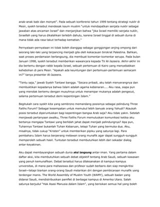 anak-anak babi dan monyet”. Pada sebuah konferensi tahun 1999 tentang strategi nuklir di
Mesir, syekh tersebut mendesak kaum muslim “untuk mendapatkan senjata nuklir sebagai
jawaban atas ancaman Israel” dan menjanjikan bahwa “jika Israel memiliki senjata nuklir,
Israellah yang harus dikalahkan terlebih dahulu, karena Israel tinggal di sebuah dunia di
mana tidak ada rasa takut terhadap kematian.”
Pernyataan-pernyataan ini tidak boleh dianggap sebagai gonggongan anjing ompong dari
seorang laki-laki yang terpancing menjadi gila oleh kekacauan birokrat Palestina. Bahkan,
saat proses perdamaian berlangsung, dia membuat komentar-komentar serupa. Pada bulan
Januari 1998, syekh tersebut memberikan wawancara kepada TV Al-Jazeera. Akhir-akhir ini
dia bertemu dengan rabbi kepala Israel, sebuah pertemuan di Kairo yang menyebabkan
kehebohan di pers Mesir. “Apakah ada keuntungan dari pertemuan-pertemuan semacam
ini?” tanya presenter Al-Jazeera.
“Tentu saja,” jawab Syekh Tantawi bangga. “Secara pribadi, aku telah menyerangnya dan
membuktikan kepadanya bahwa Islam adalah agama kebenaran.... Aku rasa, siapa pun
yang menolak bertemu dengan musuhnya untuk menampar mukanya adalah pengecut,
selama pertemuan tersebut demi kepentingan Islam.”
Begitukah cara syekh kita yang sembrono memandang posisinya sebagai pelindung Three
Faiths Forum? Sebagai kesempatan untuk memukul lebih banyak orang Yahudi? Ataukah
posisi tersebut diperuntukkan bagi kepentingan bangsa Arab saja? Aku tidak yakin. Setelah
menjawab pertanyaan awalku, Three Faiths Forum memutuskan komunikasi ketika aku
bertanya mengapa Tantawi yang berlidah jahat dapat menjadi pelindungnya? Apa pun,
Tuhannya Tantawi bukanlah Tuhan Kebaruan, tetapi Tuhan yang bermuka dua. Aku,
misalnya, tidak cukup “Kristen” untuk memberikan pipiku yang satunya lagi. Para
pembaharu Islam harus berperang melawan orang munafik agar dapat sungguh-sungguh
memperoleh sebuah hasil. Tuntutan tersebut membutuhkan lebih dari sekadar dialog
antar-keyakinan.
Aku dapat membayangkan sebuah dunia aksi langsung antar-iman. Yang pertama dalam
daftar aksi, kita membutuhkan sebuah debat objektif tentang Arab Saudi, sebuah kawasan
yang penuh kemunafikan. Debat tersebut harus dilaksanakan di kampus-kampus
universitas, di mana para mahasiswa dan profesor sudah berbaris dan siap mengkritisi
Israel—tetapi biarkan orang-orang Saudi melarikan diri dengan pembicaraan munafik yang
terdengar manis. The World Assembly of Muslim Youth (WAMY), sebuah badan yang
didanai Saudi, mendistribusikan pamflet di berbagai kampus di Amerika Utara. Salah
satunya berjudul “Hak Asasi Manusia dalam Islam”, yang berisikan semua hal yang boleh
 