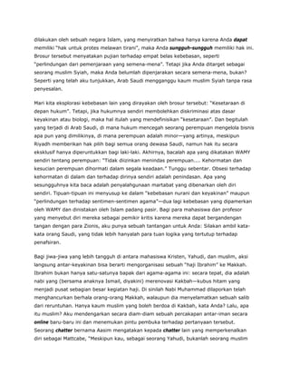 dilakukan oleh sebuah negara Islam, yang menyiratkan bahwa hanya karena Anda dapat
memiliki “hak untuk protes melawan tirani”, maka Anda sungguh-sungguh memiliki hak ini.
Brosur tersebut menyatakan pujian terhadap empat belas kebebasan, seperti
“perlindungan dari pemenjaraan yang semena-mena”. Tetapi jika Anda ditarget sebagai
seorang muslim Syiah, maka Anda belumlah dipenjarakan secara semena-mena, bukan?
Seperti yang telah aku tunjukkan, Arab Saudi mengganggu kaum muslim Syiah tanpa rasa
penyesalan.
Mari kita eksplorasi kebebasan lain yang dirayakan oleh brosur tersebut: “Kesetaraan di
depan hukum”. Tetapi, jika hukumnya sendiri membolehkan diskriminasi atas dasar
keyakinan atau biologi, maka hal itulah yang mendefinisikan “kesetaraan”. Dan begitulah
yang terjadi di Arab Saudi, di mana hukum mencegah seorang perempuan mengelola bisnis
apa pun yang dimilikinya, di mana perempuan adalah minor—yang artinya, meskipun
Riyadh memberikan hak pilih bagi semua orang dewasa Saudi, namun hak itu secara
eksklusif hanya diperuntukkan bagi laki-laki. Akhirnya, bacalah apa yang dikatakan WAMY
sendiri tentang perempuan: “Tidak diizinkan menindas perempuan.... Kehormatan dan
kesucian perempuan dihormati dalam segala keadaan.” Tunggu sebentar. Obsesi terhadap
kehormatan di dalam dan terhadap dirinya sendiri adalah penindasan. Apa yang
sesungguhnya kita baca adalah penyalahgunaan martabat yang dibenarkan oleh diri
sendiri. Tipuan-tipuan ini menyusup ke dalam “kebebasan nurani dan keyakinan” maupun
“perlindungan terhadap sentimen-sentimen agama”—dua lagi kebebasan yang dipamerkan
oleh WAMY dan dinistakan oleh Islam padang pasir. Bagi para mahasiswa dan profesor
yang menyebut diri mereka sebagai pemikir kritis karena mereka dapat bergandengan
tangan dengan para Zionis, aku punya sebuah tantangan untuk Anda: Silakan ambil kata-
kata orang Saudi, yang tidak lebih hanyalah para tuan logika yang tertutup terhadap
penafsiran.
Bagi jiwa-jiwa yang lebih tangguh di antara mahasiswa Kristen, Yahudi, dan muslim, aksi
langsung antar-keyakinan bisa berarti mengorganisasi sebuah “haji Ibrahim” ke Makkah.
Ibrahim bukan hanya satu-satunya bapak dari agama-agama ini: secara tepat, dia adalah
nabi yang (bersama anaknya Ismail, diyakini) merenovasi Kakbah—kubus hitam yang
menjadi pusat sebagian besar kegiatan haji. Di sinilah Nabi Muhammad dilaporkan telah
menghancurkan berhala orang-orang Makkah, walaupun dia menyelamatkan sebuah salib
dari reruntuhan. Hanya kaum muslim yang boleh berdoa di Kakbah, kata Anda? Lalu, apa
itu muslim? Aku mendengarkan secara diam-diam sebuah percakapan antar-iman secara
online baru-baru ini dan menemukan pintu pembuka terhadap pertanyaan tersebut.
Seorang chatter bernama Aasim mengatakan kepada chatter lain yang memperkenalkan
diri sebagai Mattcabe, “Meskipun kau, sebagai seorang Yahudi, bukanlah seorang muslim
 