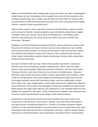 dalam arti mempraktikkan Islam sebagai jalan hidup yang resmi, aku akan menganggapmu
muslim dalam arti kau menyerahkan dirimu kepada Tuhan dan memiliki keinginan untuk
mengikuti perintah-Nya. Jadi, mungkin saja ide bahwa aku lebih dekat ke Yudaisme dan
kau lebih dekat ke Islam karena keimanan kita pada satu Tuhan yang diwahyukan kepada
Ibrahim, bukanlah ucapan yang terlalu jauh!”
Diskusi-diskusi seperti di atas, yang akan diinsipirasi oleh haji Ibrahim, dapat membawa
spirit universal ke Makkah—sebuah globalisme yang memberikan penghormatan kepada
Yerusalem, Roma, dan Jenewa (rahim spiritual Protestanisme). Jika Makkah terlalu
istimewa untuk dikunjungi oleh orang-orang non-muslim, aku hanya memiliki satu
pertanyaan: Mengapa?
Betapapun orang Saudi bereaksi terhadap haji Ibrahim, mereka pada akhirnya perlu jujur.
Menyetujui ide tersebut sementara menahan visa-visa untuk selamanya—tipu muslihat
favorit yang membuat kerajaan itu menutup dirinya sendiri—tidak akan berhasil. Mereka
akan diteriaki atas penipuan mereka, terus-menerus. Para mahasiswa akan berteriak-
teriak, setelah mencocokkan detektor-detektor kebohongan mereka melalui debat-debat
kampus tentang Arab Saudi.
Aku akan membahas lebih jauh lagi: Dalam merencanakan haji Ibrahim, mahasiswa
Amerika Utara harus berhubungan dengan mahasiswa Iran. Kaum muda Iran dalam
proporsi yang mencengangkan adalah para pembelot intelektual. Jauh dari lautan pesan
“Ganyang Amerika”, panji-panji mereka sering kali justru mendeklarasikan, “Bubarkan
Monopoli” (yang mereka maksudkan adalah monopoli ulama dalam soal moralitas). Kaum
muda Iran mendengarkan radio Israel sebagai penyeimbang dan tingkat akses internet
yang tinggi membuat mereka lebih terhubung dengan dunia luar dibandingkan dengan
kaum muslim lain. Juga, sebagai Syiah, mereka tidak merasa perlu melegitimasi kebesaran
Sunni Arab Saudi. Hal itu tidak untuk mengatakan bahwa para ayatollah Iran tidak berlalu-
lalang dengan teror gaya Saudi. Banyak yang melakukan itu, dan Hizbullah berterima kasih
kepada para ayatollah itu. Aku yakin. Tetapi, terhadap para ayatollah, para mahasiswa Iran
menyusun sebuah pemberontakan yang sebagian besar tanpa kekerasan.
Kenyataannya, seorang teman berumur dua puluh sembilan tahun dari Iranlah yang
mengirimiku e-mail ala Martin Luther King Jr. berjudul “surat dari Penjara Birmingham”.
Aku belum pernah membacanya sebelum itu. Temanku itu memberi pengantar dengan
sentimen ini: Saat sahabat-sahabatmu yang berwawasan luas di Amerika Utara ragu untuk
mengeskpos Arab Saudi karena takut menyinggung umat Islam, ingatkan kepada mereka
tentang kaum liberal Birmingham yang menginginkan Sang Raja berhenti memprovokasi
 