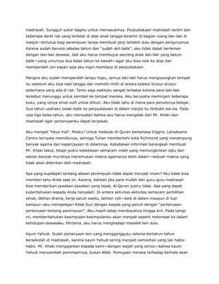 madrasah. Sungguh sukar bagiku untuk memasukinya. Perpustakaan madrasah terdiri dari
beberapa deret rak yang terletak di atas anak tangga terakhir di bagian ruang laki-laki di
masjid—tertutup bagi perempuan tanpa membuat janji terlebih dulu dengan pengurusnya.
Karena sudah berusia sebelas tahun dan “sudah akil balik”, aku tidak dapat berteman
dengan laki-laki dewasa. Jadi aku harus membujuk seorang anak laki-laki yang belum
balik—yang umurnya dua belas tahun ke bawah—agar aku bisa naik ke atas dan
memperoleh izin kapan saja aku ingin membaca di perpustakaan.
Mengira aku sudah memperoleh lampu hijau, semua laki-laki harus mengosongkan tempat
itu sebelum aku bisa naik tangga dan memilih-milih di antara koleksi brosur-brosur
sederhana yang ada di rak. Tentu saja waktuku sangat terbatas karena para laki-laki
tersebut menunggu untuk kembali ke tempat mereka. Aku berusaha meminjam beberapa
buku, yang isinya amat sulit untuk diikuti. Aku tidak tahu di mana para penulisnya belajar.
Dua tahun usahaku bolak-balik ke perpustakaan di dalam masjid itu terbukti sia-sia. Pada
usia tiga belas tahun, aku menyadari bahwa aku harus mengelak dari Mr. Khaki dan
madrasah agar pertanyaanku dapat terjawab.
Aku menjadi “tikus mal”. Misiku? Untuk melacak Al-Quran berbahasa Inggris. Lansdowne
Centre ternyata memilikinya, semoga Tuhan memberkahi kota Richmond yang menampung
banyak agama dan kepercayaan di dalamnya. Kebebasan informasi barangkali membuat
Mr. Khaki takut, tetapi justru kebebasan semacam inilah yang memungkinkan satu dari
sekian banyak muridnya menemukan makna agamanya lebih dalam—sebuah makna yang
tidak akan diberikan oleh madrasah.
Apa yang kupelajari tentang alasan perempuan tidak dapat menjadi imam? Aku tidak bisa
memberi tahu Anda saat ini. Karena, bahkan jika para mullah dan guru-guru madrasah
bisa memberikan jawaban-jawaban yang tepat, Al-Quran justru tidak. Apa yang dapat
kuberitahukan kepada Anda hanyalah: Di antara aktivitas-aktivitas semacam pemilihan
senat, latihan drama, kerja paruh waktu, latihan voli—baik di dalam maupun di luar
kampus—aku mempelajari Kitab Suci dengan kepala yang penuh dengan “pertanyaan-
pertanyaan tentang perempuan”. Aku masih tetap membacanya hingga kini. Pada tahap
ini, memberitahukan kesimpulan-kesimpulanku akan menjadi seperti melompat ke dalam
kehidupan dewasaku. Pertama, aku harus menghadapi masalah lain dulu.
Kaum Yahudi. Itulah pertanyaan lain yang menggangguku selama bertahun-tahun
bersekolah di madrasah, karena kaum Yahudi sering menjadi cemoohan yang tak habis-
habis. Mr. Khaki mengajarkan kepada kami—dengan wajah yang serius—bahwa kaum
Yahudi menyembah pemimpinnya, bukan Allah. Pemujaan mereka terhadap berhala akan
 