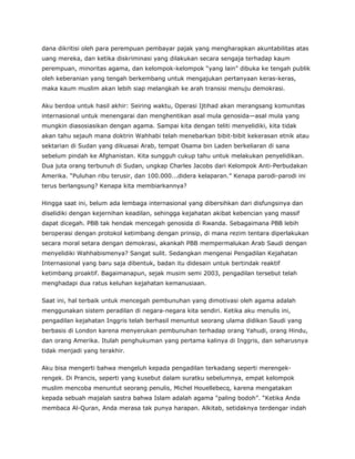 dana dikritisi oleh para perempuan pembayar pajak yang mengharapkan akuntabilitas atas
uang mereka, dan ketika diskriminasi yang dilakukan secara sengaja terhadap kaum
perempuan, minoritas agama, dan kelompok-kelompok “yang lain” dibuka ke tengah publik
oleh keberanian yang tengah berkembang untuk mengajukan pertanyaan keras-keras,
maka kaum muslim akan lebih siap melangkah ke arah transisi menuju demokrasi.
Aku berdoa untuk hasil akhir: Seiring waktu, Operasi Ijtihad akan merangsang komunitas
internasional untuk menengarai dan menghentikan asal mula genosida—asal mula yang
mungkin diasosiasikan dengan agama. Sampai kita dengan teliti menyelidiki, kita tidak
akan tahu sejauh mana doktrin Wahhabi telah menebarkan bibit-bibit kekerasan etnik atau
sektarian di Sudan yang dikuasai Arab, tempat Osama bin Laden berkeliaran di sana
sebelum pindah ke Afghanistan. Kita sungguh cukup tahu untuk melakukan penyelidikan.
Dua juta orang terbunuh di Sudan, ungkap Charles Jacobs dari Kelompok Anti-Perbudakan
Amerika. “Puluhan ribu terusir, dan 100.000...didera kelaparan.” Kenapa parodi-parodi ini
terus berlangsung? Kenapa kita membiarkannya?
Hingga saat ini, belum ada lembaga internasional yang dibersihkan dari disfungsinya dan
diselidiki dengan kejernihan keadilan, sehingga kejahatan akibat kebencian yang massif
dapat dicegah. PBB tak hendak mencegah genosida di Rwanda. Sebagaimana PBB lebih
beroperasi dengan protokol ketimbang dengan prinsip, di mana rezim tentara diperlakukan
secara moral setara dengan demokrasi, akankah PBB mempermalukan Arab Saudi dengan
menyelidiki Wahhabismenya? Sangat sulit. Sedangkan mengenai Pengadilan Kejahatan
Internasional yang baru saja dibentuk, badan itu didesain untuk bertindak reaktif
ketimbang proaktif. Bagaimanapun, sejak musim semi 2003, pengadilan tersebut telah
menghadapi dua ratus keluhan kejahatan kemanusiaan.
Saat ini, hal terbaik untuk mencegah pembunuhan yang dimotivasi oleh agama adalah
menggunakan sistem peradilan di negara-negara kita sendiri. Ketika aku menulis ini,
pengadilan kejahatan Inggris telah berhasil menuntut seorang ulama didikan Saudi yang
berbasis di London karena menyerukan pembunuhan terhadap orang Yahudi, orang Hindu,
dan orang Amerika. Itulah penghukuman yang pertama kalinya di Inggris, dan seharusnya
tidak menjadi yang terakhir.
Aku bisa mengerti bahwa mengeluh kepada pengadilan terkadang seperti merengek-
rengek. Di Prancis, seperti yang kusebut dalam suratku sebelumnya, empat kelompok
muslim mencoba menuntut seorang penulis, Michel Houellebecq, karena mengatakan
kepada sebuah majalah sastra bahwa Islam adalah agama “paling bodoh”. “Ketika Anda
membaca Al-Quran, Anda merasa tak punya harapan. Alkitab, setidaknya terdengar indah
 